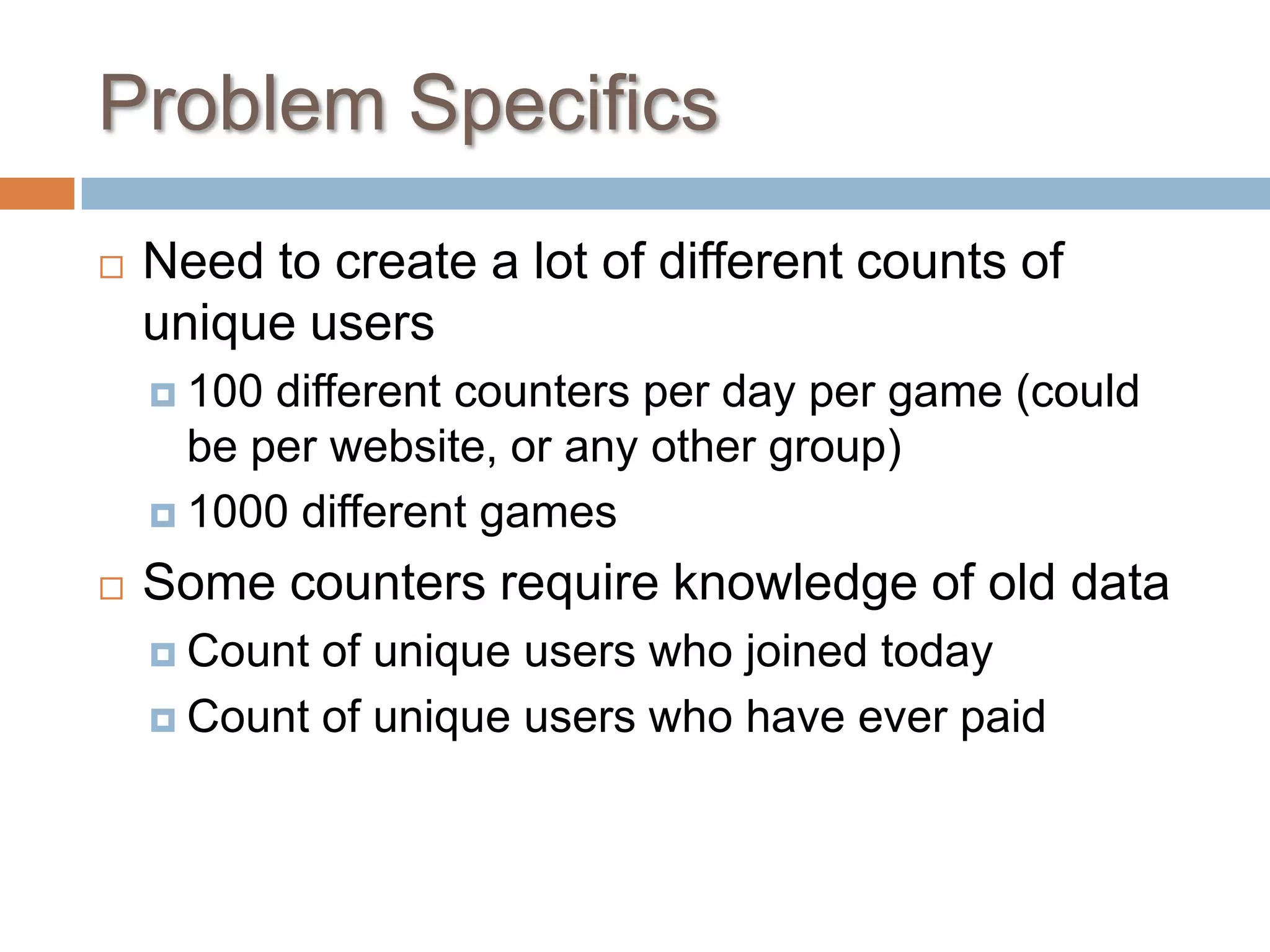 Problem Specifics
   Need to create a lot of different counts of
    unique users
     100 different counters per day per game (could
      be per website, or any other group)
     1000 different games

   Some counters require knowledge of old data
     Count of unique users who joined today
     Count of unique users who have ever paid
 