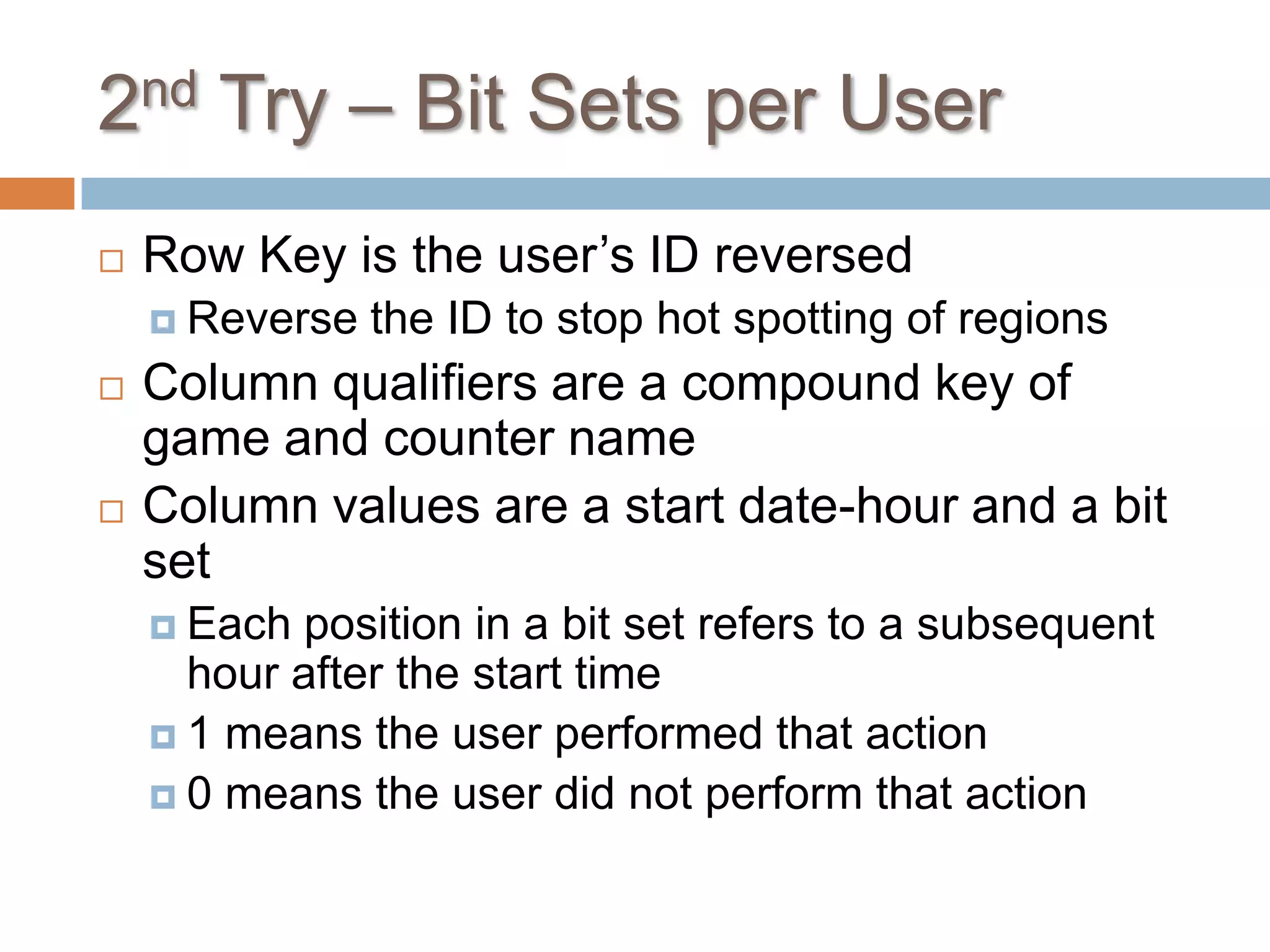 2nd Try – Bit Sets per User
   Row Key is the user’s ID reversed
     Reverse   the ID to stop hot spotting of regions
   Column qualifiers are a compound key of
    game and counter name
   Column values are a start date-hour and a bit
    set
     Each position in a bit set refers to a subsequent
      hour after the start time
     1 means the user performed that action
     0 means the user did not perform that action
 