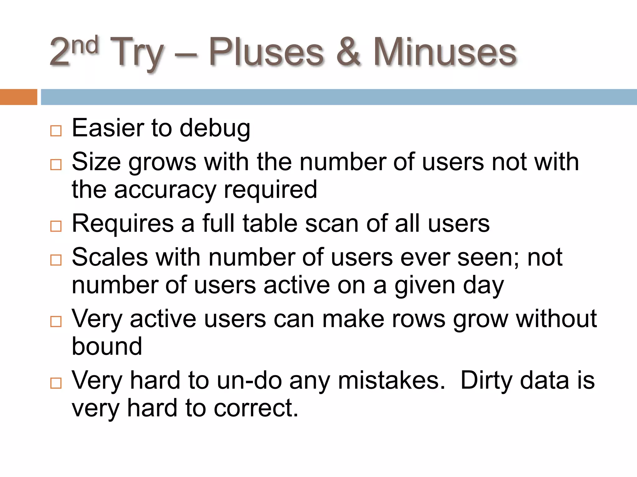 2nd Try – Pluses & Minuses
   Easier to debug
   Size grows with the number of users not with
    the accuracy required
   Requires a full table scan of all users
   Scales with number of users ever seen; not
    number of users active on a given day
   Very active users can make rows grow without
    bound
   Very hard to un-do any mistakes. Dirty data is
    very hard to correct.
 