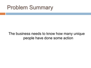 Problem Summary



The business needs to know how many unique
        people have done some action
 