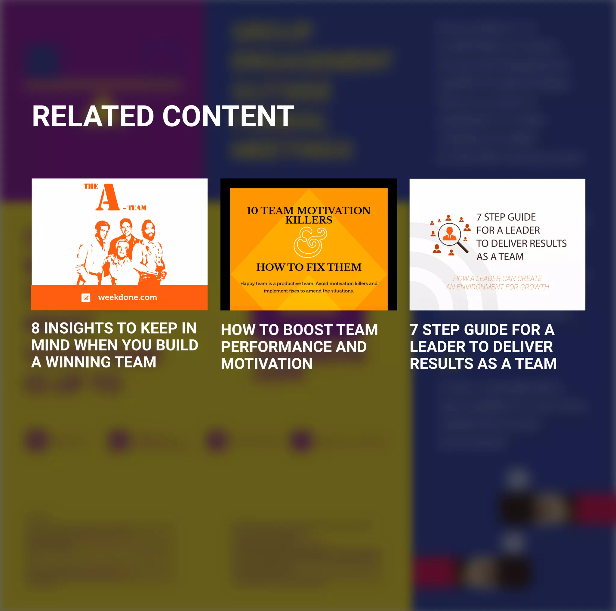 RELATED CONTENT
HOW TO BOOST TEAM
PERFORMANCE AND
MOTIVATION
7 STEP GUIDE
FOR A LEADER
TO DELIVER RESULTS
AS A TEAM
HOW A LEADER CAN CREATE
AN ENVIRONMENT FOR GROWTH
7 STEP GUIDE FOR A
LEADER TO DELIVER
RESULTS AS A TEAM
8 INSIGHTS TO KEEP IN
MIND WHEN YOU BUILD
A WINNING TEAM
weekdone.com
 