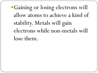 Gaining or losing electrons will
allow atoms to achieve a kind of
stability. Metals will gain
electrons while non-metals will
lose them.
 