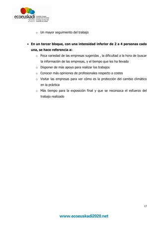o Un mayor seguimiento del trabajo


• En un tercer bloque, con una intensidad inferior de 2 a 4 personas cada
  una, se hace referencia a:
     o Poca variedad de las empresas sugeridas , la dificultad a la hora de buscar
        la información de las empresas, y el tiempo que les ha llevado
     o Disponer de más apoyo para realizar los trabajos
     o Conocer más opiniones de profesionales respecto a costes
     o Visitar las empresas para ver cómo es la protección del cambio climático
        en la práctica
     o Más tiempo para la exposición final y que se reconozca el esfuerzo del
        trabajo realizado




                                                                                17
 