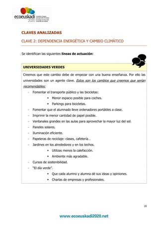 CLAVES ANALIZADAS

CLAVE 2: DEPENDENCIA ENERGÉTICA Y CAMBIO CLIMÁTICO


Se identifican las siguientes líneas de actuación:



 UNIVERSIDADES VERDES

 Creemos que este cambio debe de empezar con una buena enseñanza. Por ello las
 universidades son un agente clave. Estos son los cambios que creemos que serían
 recomendables:
    -   Fomentar el transporte público y las bicicletas:
                      Menor espacio posible para coches.
                      Parkings para bicicletas.
    -   Fomentar que el alumnado lleve ordenadores portátiles a clase.
    -   Imprimir la menor cantidad de papel posible.
    -   Ventanales grandes en las aulas para aprovechar la mayor luz del sol.
    -   Paneles solares.
    -   Iluminación eficiente.
    -   Papeleras de reciclaje: clases, cafetería…
    -   Jardines en los alrededores y en los techos.
                      Utilizas menos la calefacción.
                      Ambiente más agradable.
    -   Cursos de sostenibilidad.
    -   “El día verde”.
                      Que cada alumno y alumna dé sus ideas y opiniones.
                      Charlas de empresas y profesionales.




                                                                                20
 