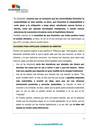 En conclusión, creemos que es necesario que las universidades fomenten la
sostenibilidad en este sentido, es decir, que fomenten la adaptabilidad a
corto plazo y la mitigación a largo plazo: estudiando nuevas formas y
teorías, como por ejemplo tecnologías inteligentes, o viendo nuevas
soluciones de economías circulares como el Capitalismo Natural.
También creemos en la necesidad de que fomenten una visión positiva hacia
el cambio climático, es decir, no ver en él una amenaza sino una oportunidad, ya
que al fin y al cabo, este es nuestro futuro.

ACCIONES PARA IMPULSAR CAMBIOS DE HÁBITOS

Primero nos gustaría explicar lo que significa el “Efficiency gap”. Este agujero, mide la
desviación existente entre lo que la gente sabe que hay que consumir, es decir, lo
eficiente, y lo que realmente consumen. Los motivos son diversos, pero sobre todo
entra en juego una falta de incentivos tanto tangibles como intangibles.
•   Una de las soluciones sería dar incentivos, por ejemplo, dar dinero por
    devolver las cosas que no vas a volver a usar o que son basura. Hacer
    más caro aquello que depende en gran medida de la energía tradicional.
•   Una de las teorías más famosas que intentan dar una solución se llama: “The
    green invisible hand”, en ella, se dice que hay que ayudar a aquellas empresas
    más sostenibles e invertir en ellas, para que así nos ofrezcan
    únicamente productos y servicios sostenibles. La solución la tiene la
    inversión y no el Estado. Es decir, saben que la gente quiere productos sostenibles
    pero no ven en ellos un posible cambio de mentalidad a no ser que se les
    “imponga”.
•   En nuestra opinión, creemos que sería una buena solución, aún así no podemos
    olvidar que las empresas juegan en un mundo globalizado. Es un hecho, que los
    países no cuentan con las mismas legislaciones, y es por ello, que la labor del
    estado es nivelar estas diferencias.




                                                                                        21
 