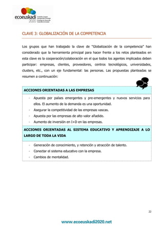 CLAVE 3: GLOBALIZACIÓN DE LA COMPETENCIA


Los grupos que han trabajado la clave de “Globalización de la competencia” han
considerado que la herramienta principal para hacer frente a los retos planteados en
esta clave es la cooperación/colaboración en el que todos los agentes implicados deben
participar: empresas, clientes, proveedores, centros tecnológicos, universidades,
clusters, etc., con un eje fundamental: las personas. Las propuestas planteadas se
resumen a continuación:



 ACCIONES ORIENTADAS A LAS EMPRESAS

    -   Apuesta por países emergentes y pre-emergentes y nuevos servicios para
        ellos. El aumento de la demanda es una oportunidad.
    -   Asegurar la competitividad de las empresas vascas.
    -   Apuesta por las empresas de alto valor añadido.
    -   Aumento de inversión en I+D en las empresas.

 ACCIONES ORIENTADAS AL SISTEMA EDUCATIVO Y APRENDIZAJE A LO
 LARGO DE TODA LA VIDA

    -   Generación de conocimiento, y retención y atracción de talento.
    -   Conectar el sistema educativo con la empresa.
    -   Cambios de mentalidad.




                                                                                    22
 