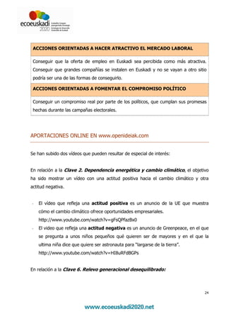 ACCIONES ORIENTADAS A HACER ATRACTIVO EL MERCADO LABORAL

 Conseguir que la oferta de empleo en Euskadi sea percibida como más atractiva.
 Conseguir que grandes compañías se instalen en Euskadi y no se vayan a otro sitio
 podría ser una de las formas de conseguirlo.

 ACCIONES ORIENTADAS A FOMENTAR EL COMPROMISO POLÍTICO

 Conseguir un compromiso real por parte de los políticos, que cumplan sus promesas
 hechas durante las campañas electorales.




APORTACIONES ONLINE EN www.openideiak.com


Se han subido dos vídeos que pueden resultar de especial de interés:


En relación a la Clave 2. Dependencia energética y cambio climático, el objetivo
ha sido mostrar un vídeo con una actitud positiva hacia el cambio climático y otra
actitud negativa.


-   El vídeo que refleja una actitud positiva es un anuncio de la UE que muestra
    cómo el cambio climático ofrece oportunidades empresariales.
    http://www.youtube.com/watch?v=gFsQPfazBx0
-   El video que refleja una actitud negativa es un anuncio de Greenpeace, en el que
    se pregunta a unos niños pequeños qué quieren ser de mayores y en el que la
    ultima niña dice que quiere ser astronauta para “largarse de la tierra”.
    http://www.youtube.com/watch?v=HI8uRFdBGPs


En relación a la Clave 6. Relevo generacional desequilibrado:




                                                                                  24
 