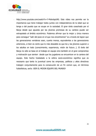 -   http://www.youtube.com/watch?v=7-MsAvbpUR0. Este vídeo nos permite ver la
    importancia que tiene trabajar todos juntos con independencia de la edad que se
    tenga o del puesto que se ocupe en la sociedad. El gran éxito cosechado por el
    Barça desde que apuesta por las jóvenes promesas de su cantera puede ser
    extrapolado al ámbito económico. Podemos afirmar que la mejor y única manera
    para conseguir “salir del pozo en el que nos encontramos” es a través de lograr que
    las generaciones venideras sean, cuanto menos, equivalentes a las generaciones
    anteriores, si bien es cierto que lo más deseable es que los y las jóvenes superen a
    los adultos en todo (conocimiento, experiencia, visión de futuro…). El éxito del
    Barça no sólo se basa en el trabajo en equipo sino también en el gran compromiso
    y motivación que sienten desde que los jugadores se encuentran en la cantera del
    equipo. Este hecho trasladado a la esfera socio-económica significa que es
    necesario que tanto la juventud como las empresas, políticos y altos directivos
    trabajen conjuntamente para la consecución de un fin común que, en términos
    futbolísticos, sería: ¡SER EL MEJOR EQUIPO DEL MUNDO!




                                                                                      25
 