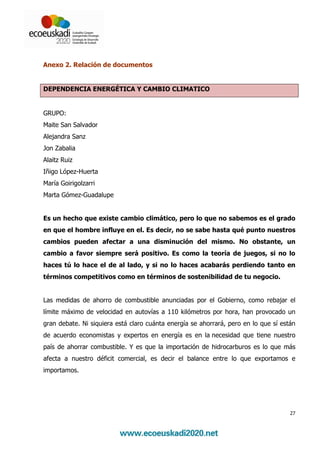 Anexo 2. Relación de documentos


DEPENDENCIA ENERGÉTICA Y CAMBIO CLIMATICO


GRUPO:
Maite San Salvador
Alejandra Sanz
Jon Zabalia
Alaitz Ruiz
Iñigo López-Huerta
María Goirigolzarri
Marta Gómez-Guadalupe


Es un hecho que existe cambio climático, pero lo que no sabemos es el grado
en que el hombre influye en el. Es decir, no se sabe hasta qué punto nuestros
cambios pueden afectar a una disminución del mismo. No obstante, un
cambio a favor siempre será positivo. Es como la teoría de juegos, si no lo
haces tú lo hace el de al lado, y si no lo haces acabarás perdiendo tanto en
términos competitivos como en términos de sostenibilidad de tu negocio.


Las medidas de ahorro de combustible anunciadas por el Gobierno, como rebajar el
límite máximo de velocidad en autovías a 110 kilómetros por hora, han provocado un
gran debate. Ni siquiera está claro cuánta energía se ahorrará, pero en lo que sí están
de acuerdo economistas y expertos en energía es en la necesidad que tiene nuestro
país de ahorrar combustible. Y es que la importación de hidrocarburos es lo que más
afecta a nuestro déficit comercial, es decir el balance entre lo que exportamos e
importamos.




                                                                                     27
 