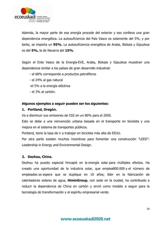 Además, la mayor parte de esa energía procede del exterior y eso conlleva una gran
dependencia energética. La autosuficiencia del País Vasco es solamente del 5%, y por
tanto, se importa un 95%. La autosuficiencia energética de Araba, Bizkaia y Gipuzkoa
es del 5%, la de Navarra del 15%.


Según el Ente Vasco de la Energía-EVE, Araba, Bizkaia y Gipuzkoa muestran una
dependencia similar a los países de gran desarrollo industrial:
     - el 68% corresponde a productos petrolíferos
     - el 24% al gas natural
     -el 5% a la energía eléctrica
     - el 3% al carbón.


Algunos ejemplos a seguir pueden ser los siguientes:
1. Portland, Oregón.
Va a disminuir sus emisiones de C02 en un 80% para el 2050.
Esto se debe a una reinvención urbana basada en el transporte en bicicleta y una
mejora en el sistema de transportes públicos.
Portland, tiene la tasa de ir a trabajar en bicicleta más alta de EEUU.
Por otra parte existen muchos incentivos para fomentar una construcción ”LEED”:
Leadership in Energy and Environmental Design.


2. Dezhou, China.
Dezhou ha puesto especial hincapié en la energía solar para múltiples efectos. Ha
creado una oportunidad de la industria solar, que emplea800.000 y el número de
empleados se espera que se duplique en 10 años; líder en la fabricación de
calentadores solares de agua, HiminGroup, con sede en la ciudad, ha contribuido a
reducir la dependencia de China en carbón y sirvió como modelo a seguir para la
tecnología de transformación y el espíritu empresarial verde.




                                                                                  29
 