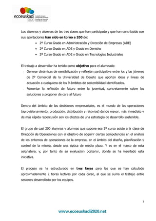 Los alumnos y alumnas de las tres clases que han participado y que han contribuido con
sus aportaciones han sido en torno a 200 de:
              • 2º Curso Grado en Administración y Dirección de Empresas (ADE)
              • 2º Curso Grado en ADE y Grado en Derecho
              • 2º Curso Grado en ADE y Grado en Tecnologías Industriales


El trabajo a desarrollar ha tenido como objetivo para el alumnado:
 - Generar dinámicas de sensibilización y reflexión participativa entre los y las jóvenes
    de 2º Comercial de la Universidad de Deusto que aporten ideas y líneas de
    actuación a cualquiera de los 9 ámbitos de sostenibilidad identificados.
 - Fomentar la reflexión de futuro entre la juventud, concretamente sobre las
    soluciones a proponer de cara al futuro


Dentro del ámbito de las decisiones empresariales, es el mundo de las operaciones
(aprovisionamiento, producción, distribución y retornos) donde mayor, más inmediato y
de más rápida repercusión son los efectos de una estrategia de desarrollo sostenible.


El grupo de casi 200 alumnos y alumnas que supone ese 2º curso asiste a la clase de
Dirección de Operaciones con el objetivo de adquirir ciertas competencias en el análisis
de los entornos de operaciones de la empresa, en el ámbito del diseño, planificación y
control de la misma, desde una óptica de medio plazo. Y es en el marco de esta
asignatura, y, por tanto de su evaluación posterior, donde se ha insertado esta
iniciativa.


El proceso se ha estructurado en tres fases para las que se han calculado
aproximadamente 2 horas lectivas por cada curso, al que se suma el trabajo entre
sesiones desarrollado por los equipos.




                                                                                        3
 