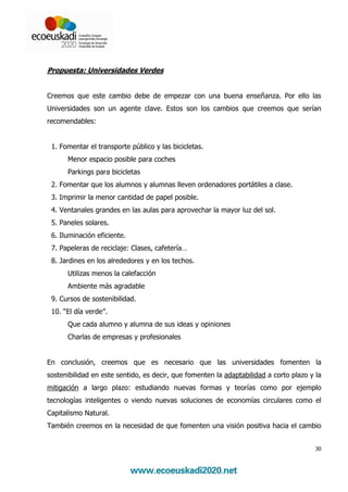 Propuesta: Universidades Verdes


Creemos que este cambio debe de empezar con una buena enseñanza. Por ello las
Universidades son un agente clave. Estos son los cambios que creemos que serían
recomendables:


 1. Fomentar el transporte público y las bicicletas.
      Menor espacio posible para coches
      Parkings para bicicletas
 2. Fomentar que los alumnos y alumnas lleven ordenadores portátiles a clase.
 3. Imprimir la menor cantidad de papel posible.
 4. Ventanales grandes en las aulas para aprovechar la mayor luz del sol.
 5. Paneles solares.
 6. Iluminación eficiente.
 7. Papeleras de reciclaje: Clases, cafetería…
 8. Jardines en los alrededores y en los techos.
      Utilizas menos la calefacción
      Ambiente más agradable
 9. Cursos de sostenibilidad.
 10. “El día verde”.
      Que cada alumno y alumna de sus ideas y opiniones
      Charlas de empresas y profesionales


En conclusión, creemos que es necesario que las universidades fomenten la
sostenibilidad en este sentido, es decir, que fomenten la adaptabilidad a corto plazo y la
mitigación a largo plazo: estudiando nuevas formas y teorías como por ejemplo
tecnologías inteligentes o viendo nuevas soluciones de economías circulares como el
Capitalismo Natural.
También creemos en la necesidad de que fomenten una visión positiva hacia el cambio


                                                                                        30
 