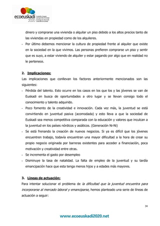 dinero y comprarse una vivienda o alquilar un piso debido a los altos precios tanto de
  las viviendas en propiedad como de los alquileres.
- Por último debemos mencionar la cultura de propiedad frente al alquiler que existe
  en la sociedad en la que vivimos. Las personas prefieren comprarse un piso y sentir
  que es suyo, a estar viviendo de alquiler y estar pagando por algo que en realidad no
  le pertenece.


2. Implicaciones:
Las implicaciones que conllevan los factores anteriormente mencionados son las
siguientes:
- Pérdida del talento. Esto ocurre en los casos en los que los y las jóvenes se van de
  Euskadi en busca de oportunidades a otro lugar y se llevan consigo todo el
  conocimiento y talento adquirido.
- Poco fomento de la creatividad e innovación. Cada vez más, la juventud se está
  convirtiendo en juventud pasiva (acomodada) y esto lleva a que la sociedad de
  Euskadi sea menos competitiva comparada con la educación y valores que inculcan a
  la juventud en los países nórdicos y asiáticos. (Generación Ni-Ni)
- Se está frenando la creación de nuevos negocios. Si ya es difícil que los jóvenes
  encuentren trabajo, todavía encuentran una mayor dificultad a la hora de crear su
  propio negocio originada por barreras existentes para acceder a financiación, poca
  motivación y creatividad entre otras.
- Se incrementa el gasto por desempleo
- Disminuye la tasa de natalidad. La falta de empleo de la juventud y su tardía
  emancipación hace que esta tenga menos hijos y a edades más mayores.


3. Líneas de actuación:
Para intentar solucionar el problema de la dificultad que la juventud encuentra para
incorporarse al mercado laboral y emanciparse, hemos planteado una serie de líneas de
actuación a seguir:


                                                                                      34
 