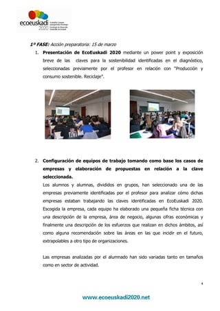 1º FASE: Acción preparatoria: 15 de marzo
  1. Presentación de EcoEuskadi 2020 mediante un power point y exposición
      breve de las    claves para la sostenibilidad identificadas en el diagnóstico,
      seleccionadas previamente por el profesor en relación con “Producción y
      consumo sostenible. Reciclaje”.




  2. Configuración de equipos de trabajo tomando como base los casos de
      empresas y elaboración de propuestas en relación a la clave
      seleccionada.
      Los alumnos y alumnas, divididos en grupos, han seleccionado una de las
      empresas previamente identificadas por el profesor para analizar cómo dichas
      empresas estaban trabajando las claves identificadas en EcoEuskadi 2020.
      Escogida la empresa, cada equipo ha elaborado una pequeña ficha técnica con
      una descripción de la empresa, área de negocio, algunas cifras económicas y
      finalmente una descripción de los esfuerzos que realizan en dichos ámbitos, así
      como alguna recomendación sobre las áreas en las que incidir en el futuro,
      extrapolables a otro tipo de organizaciones.


      Las empresas analizadas por el alumnado han sido variadas tanto en tamaños
      como en sector de actividad.



                                                                                    4
 