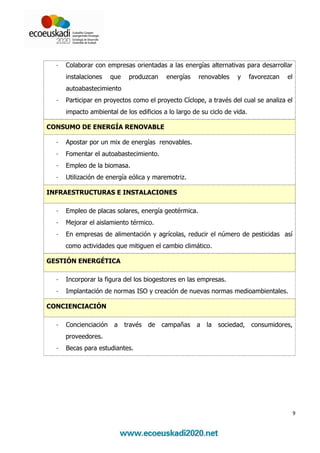 -   Colaborar con empresas orientadas a las energías alternativas para desarrollar
      instalaciones    que    produzcan     energías   renovables     y     favorezcan   el
      autoabastecimiento
  -   Participar en proyectos como el proyecto Cíclope, a través del cual se analiza el
      impacto ambiental de los edificios a lo largo de su ciclo de vida.

CONSUMO DE ENERGÍA RENOVABLE

  -   Apostar por un mix de energías renovables.
  -   Fomentar el autoabastecimiento.
  -   Empleo de la biomasa.
  -   Utilización de energía eólica y maremotriz.

INFRAESTRUCTURAS E INSTALACIONES

  -   Empleo de placas solares, energía geotérmica.
  -   Mejorar el aislamiento térmico.
  -   En empresas de alimentación y agrícolas, reducir el número de pesticidas así
      como actividades que mitiguen el cambio climático.

GESTIÓN ENERGÉTICA

  -   Incorporar la figura del los biogestores en las empresas.
  -   Implantación de normas ISO y creación de nuevas normas medioambientales.

CONCIENCIACIÓN

  -   Concienciación    a    través   de   campañas    a   la   sociedad,   consumidores,
      proveedores.
  -   Becas para estudiantes.




                                                                                              9
 