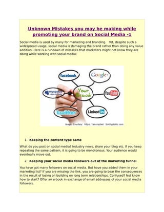 Unknown Mistakes you may be making while
promoting your brand on Social Media -1
Social media is used by many for marketing and branding. Yet, despite such a
widespread usage, social media is damaging the brand rather than doing any value
addition. Here is a rundown of mistakes that marketers might not know they are
doing while working with social media:
1. Keeping the content type same
What do you post on social media? Industry news, share your blog etc. If you keep
repeating the same pattern, it is going to be monotonous. Your audience would
eventually move out.
2. Keeping your social media followers out of the marketing funnel
You have got many followers on social media. But have you added them in your
marketing list? If you are missing the link, you are going to bear the consequences
in the result of losing on building on long term relationships. Confused? Not know
how to start? Offer an e-book in exchange of email addresses of your social media
followers.
 