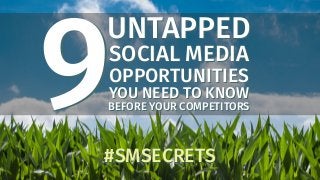 UNTAPPED
SOCIAL MEDIA
OPPORTUNITIES
YOU NEED TO KNOW
BEFORE YOUR COMPETITORS
UNTAPPED
SOCIAL MEDIA
OPPORTUNITIES
YOU NEED TO KNOW
BEFORE YOUR COMPETITORS9#SMSECRETS#SMSECRETS
9
 