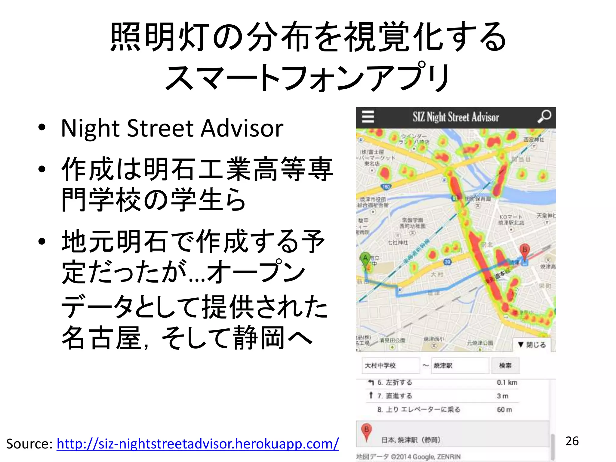 照明灯の分布を視覚化する
スマートフォンアプリ
• Night Street Advisor
• 作成は明石工業高等専
門学校の学生ら
• 地元明石で作成する予
定だったが…オープン
データとして提供された
名古屋，そして静岡へ
26Source: http://siz-nightstreetadvisor.herokuapp.com/
 