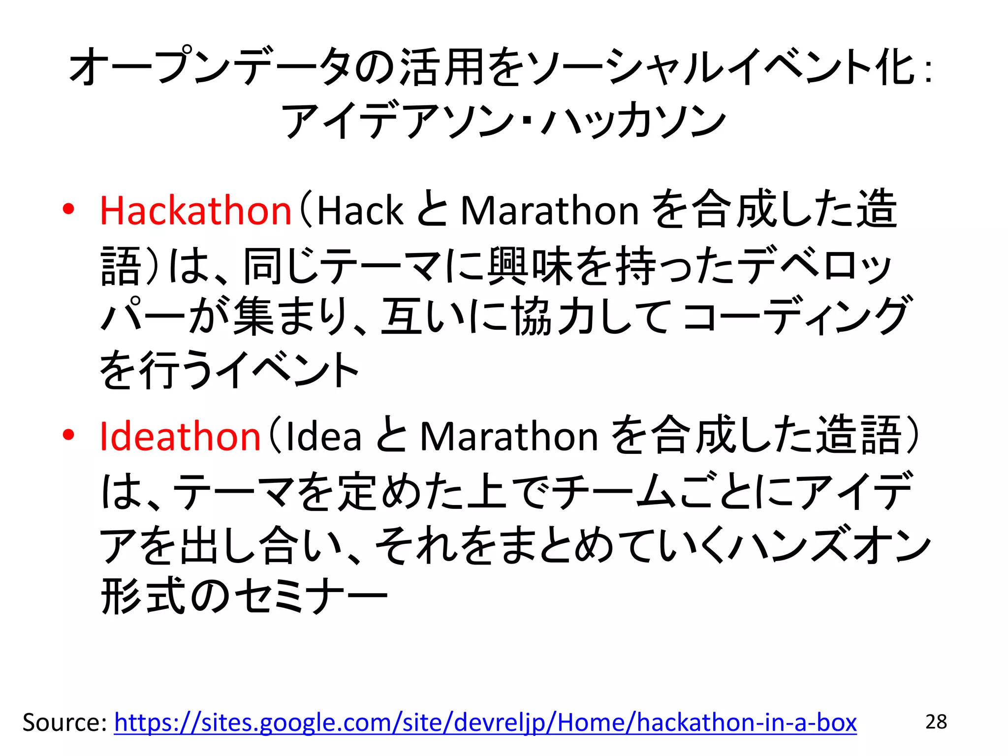 オープンデータの活用をソーシャルイベント化：
アイデアソン・ハッカソン
• Hackathon（Hack と Marathon を合成した造
語）は、同じテーマに興味を持ったデベロッ
パーが集まり、互いに協力して コーディング
を行うイベント
• Ideathon（Idea と Marathon を合成した造語）
は、テーマを定めた上でチームごとにアイデ
アを出し合い、それをまとめていくハンズオン
形式のセミナー
Source: https://sites.google.com/site/devreljp/Home/hackathon-in-a-box 28
 
