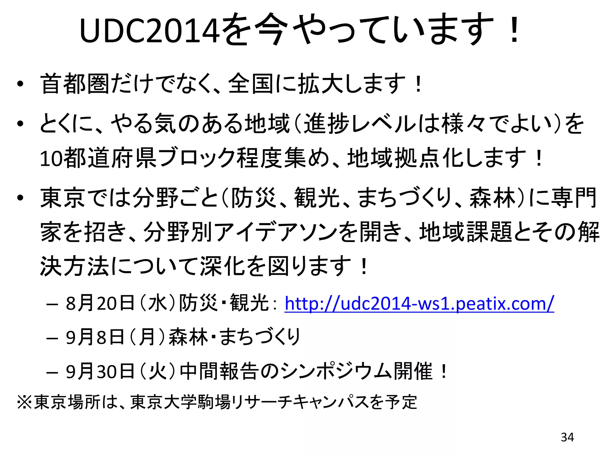 UDC2014を今やっています！
• 首都圏だけでなく、全国に拡大します！
• とくに、やる気のある地域（進捗レベルは様々でよい）を
10都道府県ブロック程度集め、地域拠点化します！
• 東京では分野ごと（防災、観光、まちづくり、森林）に専門
家を招き、分野別アイデアソンを開き、地域課題とその解
決方法について深化を図ります！
– 8月20日（水）防災・観光： http://udc2014-ws1.peatix.com/
– 9月8日（月）森林・まちづくり
– 9月30日（火）中間報告のシンポジウム開催！
※東京場所は、東京大学駒場リサーチキャンパスを予定
34
 