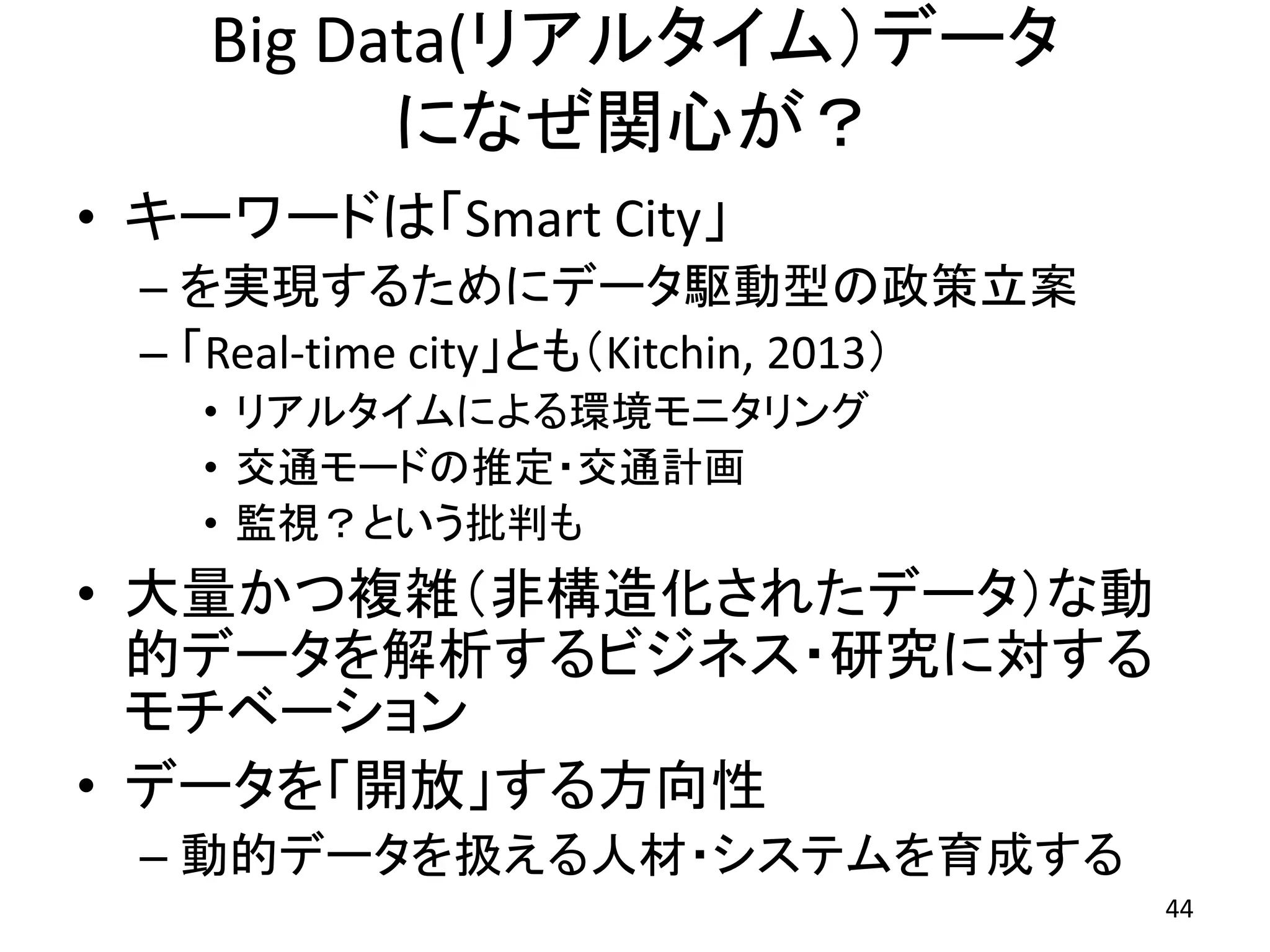 Big Data(リアルタイム）データ
になぜ関心が？
• キーワードは「Smart City」
– を実現するためにデータ駆動型の政策立案
– 「Real-time city」とも（Kitchin, 2013）
• リアルタイムによる環境モニタリング
• 交通モードの推定・交通計画
• 監視？という批判も
• 大量かつ複雑（非構造化されたデータ）な動
的データを解析するビジネス・研究に対する
モチベーション
• データを「開放」する方向性
– 動的データを扱える人材・システムを育成する
44
 