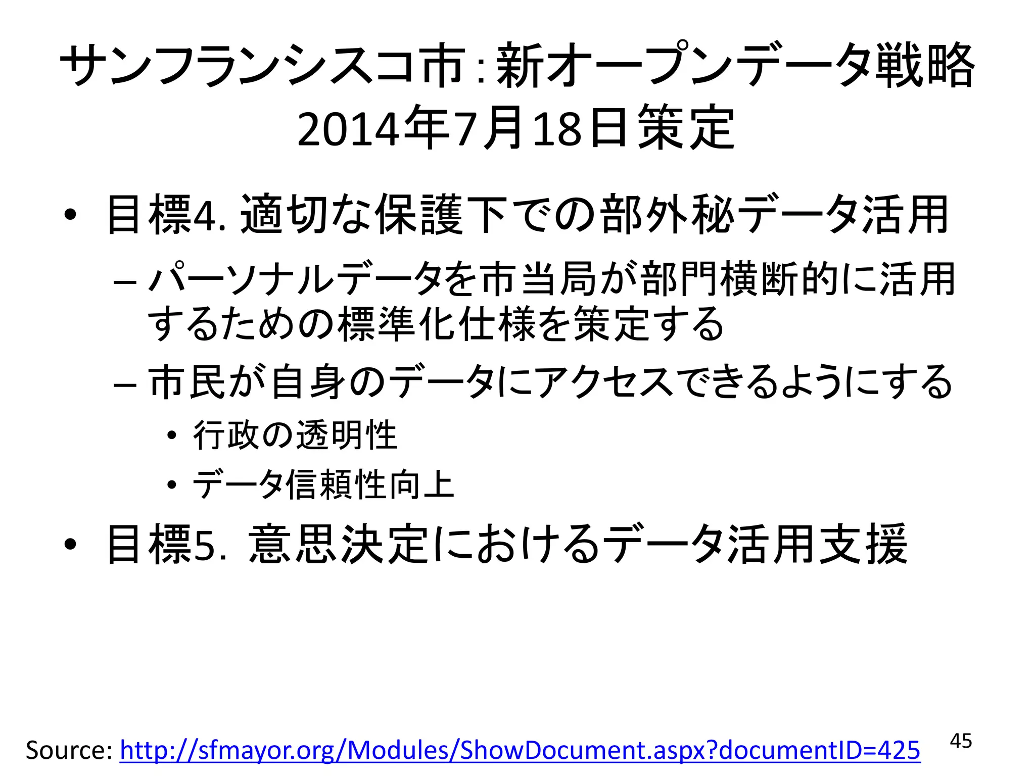 サンフランシスコ市：新オープンデータ戦略
2014年7月18日策定
• 目標4. 適切な保護下での部外秘データ活用
– パーソナルデータを市当局が部門横断的に活用
するための標準化仕様を策定する
– 市民が自身のデータにアクセスできるようにする
• 行政の透明性
• データ信頼性向上
• 目標5．意思決定におけるデータ活用支援
45Source: http://sfmayor.org/Modules/ShowDocument.aspx?documentID=425
 