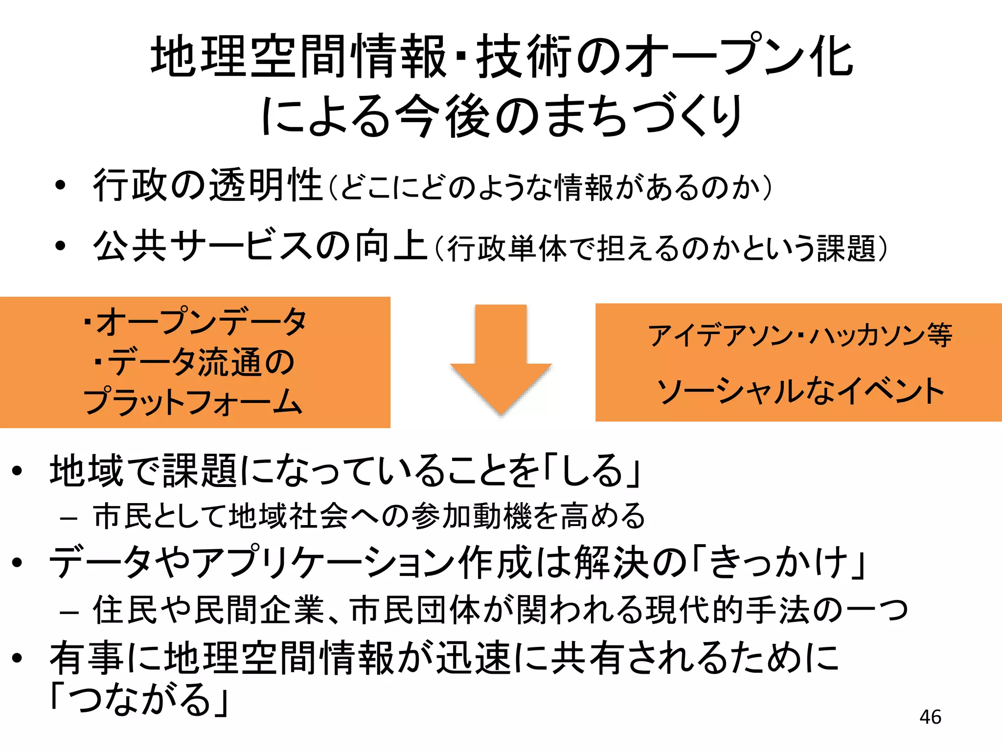 地理空間情報・技術のオープン化
による今後のまちづくり
46
• 行政の透明性（どこにどのような情報があるのか）
• 公共サービスの向上（行政単体で担えるのかという課題）
• 地域で課題になっていることを「しる」
– 市民として地域社会への参加動機を高める
• データやアプリケーション作成は解決の「きっかけ」
– 住民や民間企業、市民団体が関われる現代的手法の一つ
• 有事に地理空間情報が迅速に共有されるために
「つながる」
アイデアソン・ハッカソン等
ソーシャルなイベント
・オープンデータ
・データ流通の
プラットフォーム
 