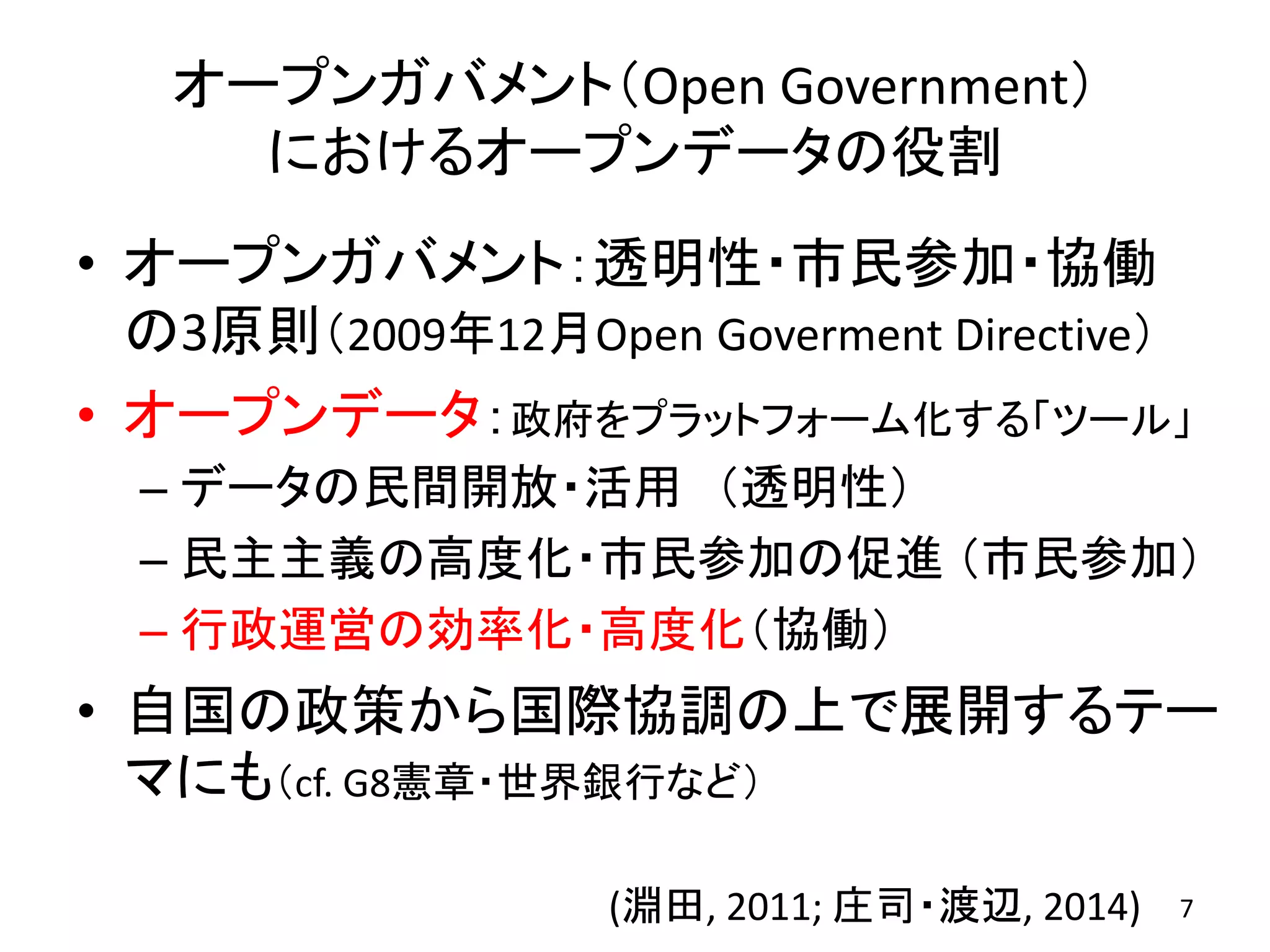 オープンガバメント（Open Government）
におけるオープンデータの役割
• オープンガバメント：透明性・市民参加・協働
の3原則（2009年12月Open Goverment Directive）
• オープンデータ：政府をプラットフォーム化する「ツール」
– データの民間開放・活用 （透明性）
– 民主主義の高度化・市民参加の促進 （市民参加）
– 行政運営の効率化・高度化（協働）
• 自国の政策から国際協調の上で展開するテー
マにも（cf. G8憲章・世界銀行など）
7(淵田, 2011; 庄司・渡辺, 2014)
 