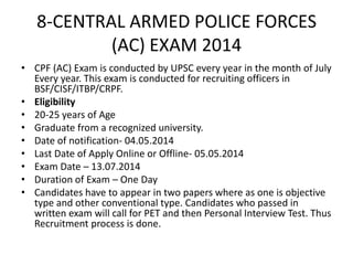8-CENTRAL ARMED POLICE FORCES
(AC) EXAM 2014
• CPF (AC) Exam is conducted by UPSC every year in the month of July
Every year. This exam is conducted for recruiting officers in
BSF/CISF/ITBP/CRPF.
• Eligibility
• 20-25 years of Age
• Graduate from a recognized university.
• Date of notification- 04.05.2014
• Last Date of Apply Online or Offline- 05.05.2014
• Exam Date – 13.07.2014
• Duration of Exam – One Day
• Candidates have to appear in two papers where as one is objective
type and other conventional type. Candidates who passed in
written exam will call for PET and then Personal Interview Test. Thus
Recruitment process is done.

 