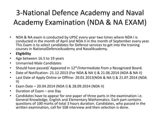 3-National Defence Academy and Naval
Academy Examination (NDA & NA EXAM)
•

•
•
•
•
•
•
•
•
•

NDA & NA exam is conducted by UPSC every year two times where NDA I is
conducted in the month of April and NDA II in the month of September every year.
This Exam is to select candidates for Defence services to get into the training
courses in NationalDefenceAcademy and NavalAcademy.
Eligibility
Age between 16.5 to 19 years
Unmarried Male Candidates
Should have passed/ Appeared in 12th/Intermediate from a Recognized Board.
Date of Notification- 21.12.2013 (For NDA & NA I) & 21.06.2014 (NDA & NA II)
Last Date of Apply Online or Offline- 20.01.2013(NDA & NA I) & 21.07.2014 (NDA
II)
Exam Date – 20.04.2014 (NDA I) & 28.09.2014 (NDA II)
Duration of Exam – one Day
Candidates have to appear for one paper of three parts in the examination i.e.
General Knowledge, English and Elementary Mathematics. Each part contains
questions of 100 marks of total 3 hours duration. Candidates, who passed in the
written examination, call for SSB interview and then selection is done.

 