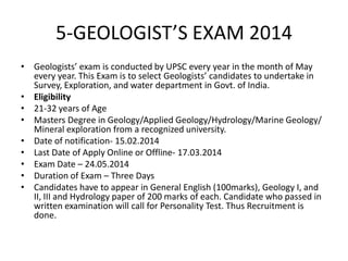 5-GEOLOGIST’S EXAM 2014
• Geologists’ exam is conducted by UPSC every year in the month of May
every year. This Exam is to select Geologists’ candidates to undertake in
Survey, Exploration, and water department in Govt. of India.
• Eligibility
• 21-32 years of Age
• Masters Degree in Geology/Applied Geology/Hydrology/Marine Geology/
Mineral exploration from a recognized university.
• Date of notification- 15.02.2014
• Last Date of Apply Online or Offline- 17.03.2014
• Exam Date – 24.05.2014
• Duration of Exam – Three Days
• Candidates have to appear in General English (100marks), Geology I, and
II, III and Hydrology paper of 200 marks of each. Candidate who passed in
written examination will call for Personality Test. Thus Recruitment is
done.

 