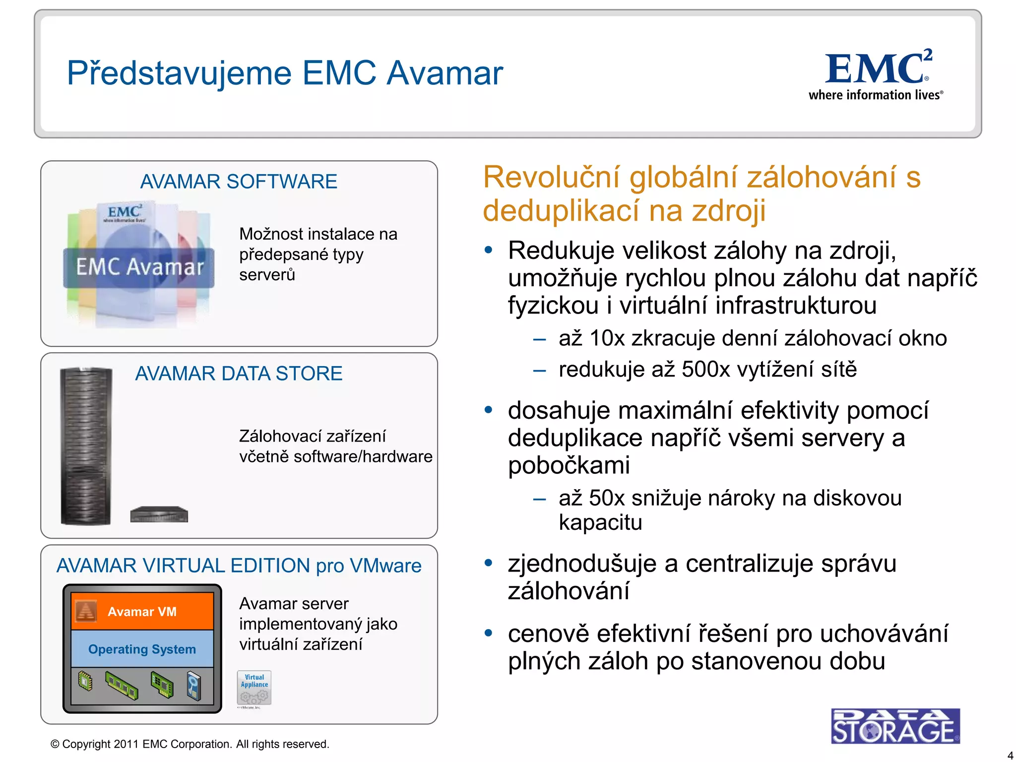 Představujeme EMC Avamar


                 AVAMAR SOFTWARE                               Revoluční globální zálohování s
                                                               deduplikací na zdroji
                                    Možnost instalace na
                                    předepsané typy             Redukuje velikost zálohy na zdroji,
                                    serverů                      umožňuje rychlou plnou zálohu dat napříč
                                                                 fyzickou i virtuální infrastrukturou
                                                                   – až 10x zkracuje denní zálohovací okno
                AVAMAR DATA STORE                                  – redukuje až 500x vytížení sítě
                                                                dosahuje maximální efektivity pomocí
                                    Zálohovací zařízení          deduplikace napříč všemi servery a
                                    včetně software/hardware
                                                                 pobočkami
                                                                   – až 50x snižuje nároky na diskovou
                                                                     kapacitu
 AVAMAR VIRTUAL EDITION pro VMware                              zjednodušuje a centralizuje správu
                                    Avamar server
                                                                 zálohování
           Avamar VM
                                    implementovaný jako
       Operating System             virtuální zařízení          cenově efektivní řešení pro uchovávání
                                                                 plných záloh po stanovenou dobu


© Copyright 2011 EMC Corporation. All rights reserved.
                                                                                                             4
 