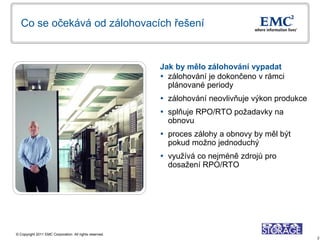 Co se očekává od zálohovacích řešení



                                                         Jak by mělo zálohování vypadat
                                                          zálohování je dokončeno v rámci
                                                           plánované periody
                                                          zálohování neovlivňuje výkon produkce
                                                          splňuje RPO/RTO požadavky na
                                                           obnovu
                                                          proces zálohy a obnovy by měl být
                                                           pokud možno jednoduchý
                                                          využívá co nejméně zdrojů pro
                                                           dosažení RPO/RTO




© Copyright 2011 EMC Corporation. All rights reserved.
                                                                                                   2
 