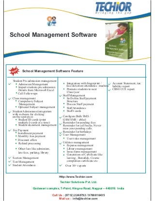 School Management Software
School Management Software FeatureNew
Integration with fingerprint /
Promote students to next
Class/year
StaffManagement
So Define Staff payment
Structure
Process Staff payment
StaffAttendance
Configure Bulk SMS /
GSM SMS / eMail
Reminder for pending fees
Reminder for call backs. Never
miss your pending calls.
Reminder for birthdays
User Management
User roles management
Utilities management
Expense management
Library management
Issue items management
Generation of Certificate like
leaving , Bonafide, Course
completion certificate etc
Account Statement, tax
liability report
CBSE CCE report
Student Pre-admission management
Import students pre admission
Details from Microsoft Excel
Call Follow-ups
Class management
Compulsory Subject
Management.
Http://www.Techior.com
Techior Solutions Pvt. Ltd.
Godawari complex, T-Point, Hingna Road, Nagpur – 440016 India
Call Us :
Mail us :
(0712) 2248792 / 9766616435
info@techior.com
Admission Management
Optional Subject management
StudentAdmissions (integration
with webcam for clicking
on-the-spot pics)
Student ID cards (print
multiple I-cards at a time)
Student document management
Fee Payment
Installment payment
Monthly fees payment
Discount offers
Refund processing
Other fees like admission,
late fees, parking, library
Over 30+ reports
Section Management
Test Management
StudentAttendance
face detection attendance machine
StaffI-cards
 
