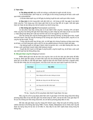 Beänh lyù U 92
2. Toaøn thaân:
a/ Taùc ñoäng noäi tieát: xaûy ra ñoái vôùi nhöõng u xuaát phaùt töø tuyeán noäi tieát, thí duï:
- U voû thöôïng thaän, laønh hoaëc aùc, coù theå gaây ra hoäi chöùng Cushing do teá baøo u saûn xuaát
quaù nhieàu corticosteroid.
- U teá baøo beâta tuyeán tuïy coù theå gaây haï ñöôøng huyeát do saûn xuaát quaù nhieàu insulin.
b/ Suy moøn: laø tình traïng bieán maát daàn khoái cô - môõ trong cô theå, hay gaëp ôû caùc beänh
nhaân ung thö. Tình traïng suy moøn ñuôïc giaûi thích laø do söï thay ñoåi veà vò giaùc, maát caûm giaùc
theøm aên hoaëc do taùc ñoäng cuûa moät soá cytokin löu haønh trong maùu.
c/ Hoäi chöùng caän ung thö (Paraneoplastic syndrome):
Laø caùc phöùc hôïp trieäu chöùng xaûy ra ôû caùc beänh nhaân ung thö ( khoaûng 10% soá beänh
nhaân ung thö) maø khoâng theå giaûi thích ñöôïc baèng söï xaâm nhaäp taïi choã hoaëc di caên xa cuûa khoái
u, hoaëc baèng hoaït ñoäng saûn xuaát caùc hormoân voán coù ôû moâ nguyeân uûy cuûa khoái u.
Caùc hoäi chöùng caän ung thö thöôøng gaëp laø hoäi chöùng Cushing, söï taêng canxi maùu, huyeát
khoái tónh maïch. Caùc loaïi ung thö thöôøng coù hoäi chöùng caän ung thö laø ung thö phoåi, ung thö vuù vaø
ung thö heä taïo huyeát. Thí duï:
- Trong ung thö phoåi loaïi teá baøo nhoû, coù theå gaëp hoäi chöùng Cushing vaø taêng canxi maùu
do teá baøo u coù khaû naêng saûn xuaát ra ACTH vaø caùc peùptid töông töï hormoân tuyeán caän giaùp.
- Haï ñöôøng huyeát coù theå gaëp ôû beänh nhaân bò sarcoâm sôïi, u moâ ñeäm ñöôøng tieâu hoùa; do
teá baøo u saûn xuaát ñöôïc insulin hoaëc chaát töông töï insulin.
- Huyeát taéc tónh maïch coù theå gaëp ôû ung thö phoåi, ung thö tuyeán tuïy, do teá baøo u saûn xuaát
caùc chaát hoaït hoaù heä thoáng ñoâng maùu.
B. Xeáp giai ñoaïn ung thö (Staging of cancer):
Nhaèm ñaùnh giaù möùc ñoä lan traøn cuûa ung thö, laøm cô sôû cho vieäc xaùc ñònh phaùc ñoà ñieàu
trò hôïp lyù, ñaùnh giaù tieân löôïng, so saùnh hieäu quaû cuûa caùc phöông phaùp ñieàu trò khaùc nhau hoaëc
giöõa caùc cô sôû ñieàu trò. Ñeå xeáp giai ñoaïn, ngöôøi ta döïa vaøo kích thöôùc cuûa khoái u nguyeân phaùt,
möùc ñoä xaâm nhaäp vaøo moâ xung quanh, möùc ñoä di caên vaøo caùc haïch baïch huyeát vaø di caên xa.
Giai ñoaïn Ñaëc ñieåm
0 Ung thö taïi choã
I Xaâm nhaäp taïi choã coøn sôùm, khoâng coù di caên
II Baét ñaàu lan roäng vaø di caên ñeán haïch vuøng
III Lan roäng vaø di caên ñeán nhieàu haïch
IV Coù di caên xa
Thí duï : Ung thö coå töû cung ñöôïc xeáp thaønh 5 giai ñoaïn nhö sau:
Neáu ung thö coå töû cung ñöôïc phaùt hieän sôùm ôû giai ñoaïn 0 thì khaû naêng chöõa khoûi baèng
phöông phaùp ñieàu trò taïi choã ñôn giaûn nhö khoeùt choùp laø 100%; traùi laïi khi ñaõ ôû vaøo giai ñoaïn IV
thì coi nhö khoâng coøn khaû naêng chöõa khoûi, duø vôùi baát kyø phöông phaùp ñieàu trò naøo.
Ñeå vieäc xeáp giai ñoaïn ung thö mang tính khaùch quan, Hieäp hoäi quoác teá choáng ung thö
(UICC) ñaõ ñöa ra heä thoáng xeáp haïng TNM ( Tumor, Nodes, Metastasis) maø töø nhieàu naêm nay ñaõ
ñöôïc aùp duïng roäng raõi taïi caùc cô sôû ñieàu trò. Sau ñaây laø caùc ñònh nghóa ñöôïc duøng trong heä
thoáng naøy:
 