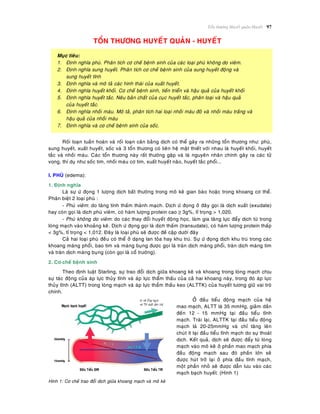 Toån thöông Huyeát quaûn-Huyeát 97
TOÅN THÖÔNG HUYEÁT QUAÛN - HUYEÁT
Muïc tieâu:
1. Ñònh nghóa phuø. Phaân tích cô cheá beänh sinh cuûa caùc loaïi phuø khoâng do vieâm.
2. Ñònh nghóa sung huyeát. Phaân tích cô cheá beänh sinh cuûa sung huyeát ñoäng vaø
sung huyeát tónh
3. Ñònh nghóa vaø moâ taû caùc hình thaùi cuûa xuaát huyeát.
4. Ñònh nghóa huyeát khoái. Cô cheá beänh sinh, tieán trieån vaø haäu quaû cuûa huyeát khoái
5. Ñònh nghóa huyeát taéc. Neâu baûn chaát cuûa cuïc huyeát taéc, phaân loaïi vaø haäu quaû
cuûa huyeát taéc.
6. Ñònh nghóa nhoài maùu. Moâ taû, phaân tích hai loaïi nhoài maùu ñoû vaø nhoài maùu traéng vaø
haäu quaû cuûa nhoài maùu
7. Ñònh nghóa vaø cô cheá beänh sinh cuûa soác.
Roái loaïn tuaàn hoaøn vaø roái loaïn caân baèng dòch coù theå gaây ra nhöõng toån thöông nhö: phuø,
sung huyeát, xuaát huyeát, soác vaø 3 toån thöông coù lieân heä maät thieát vôùi nhau laø huyeát khoái, huyeát
taéc vaø nhoài maùu. Caùc toån thöông naøy raát thöôøng gaëp vaø laø nguyeân nhaân chính gaây ra caùc töû
vong, thí duï nhö soác tim, nhoài maùu cô tim, xuaát huyeát naõo, huyeát taéc phoåi...
I. PHUØ (edema):
1. Ñònh nghóa
Laø söï öù ñoïng 1 löôïng dòch baát thöôøng trong moâ keõ gian baøo hoaëc trong khoang cô theå.
Phaân bieät 2 loaïi phuø :
- Phuø vieâm: do taêng tính thaám thaønh maïch. Dòch öù ñoïng ôû ñaây goïi laø dòch xuaát (exudate)
hay coøn goïi laø dòch phuø vieâm, coù haøm löôïng protein cao ≥ 3g%, tæ troïng > 1,020.
- Phuø khoâng do vieâm: do caùc thay ñoåi huyeát ñoäng hoïc, laøm gia taêng löïc ñaåy dòch töø trong
loøng maïch vaøo khoaûng keõ. Dòch öù ñoïng goïi laø dòch thaám (transudate), coù haøm löôïng protein thaáp
< 3g%, tæ troïng < 1,012. Ñaây laø loaïi phuø seõ ñöôïc ñeà caäp döôùi ñaây
Caû hai loaïi phuø ñeàu coù theå ôû daïng lan toûa hay khu truù. Söï öù ñoïng dòch khu truù trong caùc
khoang maøng phoåi, bao tim vaø maøng buïng ñöôïc goïi laø traøn dòch maøng phoåi, traøn dòch maøng tim
vaø traøn dòch maøng buïng (coøn goïi laø coå tröôùng).
2. Cô cheá beänh sinh
Theo ñònh luaät Starling, söï trao ñoåi dòch giöõa khoang keõ vaø khoang trong loøng maïch chòu
söï taùc ñoäng cuûa aùp löïc thuûy tónh vaø aùp löïc thaåm thaáu cuûa caû hai khoang naøy, trong ñoù aùp löïc
thuûy tónh (ALTT) trong loøng maïch vaø aùp löïc thaåm thaáu keo (ALTTK) cuûa huyeát töông giöõ vai troø
chính.
Hình 1: Cô cheá trao ñoåi dòch giöõa khoang maïch vaø moâ keõ
ÔÛ ñaàu tieåu ñoäng maïch cuûa heä
mao maïch, ALTT laø 35 mmHg, giaûm daàn
ñeán 12 - 15 mmHg taïi ñaàu tieåu tónh
maïch. Traùi laïi, ALTTK taïi ñaàu tieåu ñoäng
maïch laø 20-25mmHg vaø chæ taêng leân
chuùt ít taïi ñaàu tieåu tónh maïch do söï thoaùt
dòch. Keát quaû, dòch seõ ñöôïc ñaåy töø loøng
maïch vaøo moâ keõ ôû phaàn mao maïch phía
ñaàu ñoäng maïch sau ñoù phaàn lôùn seõ
ñöôïc huùt trôû laïi ôû phía ñaàu tónh maïch,
moät phaàn nhoû seõ ñöôïc daãn löu vaøo caùc
maïch baïch huyeát. (Hình 1)
 