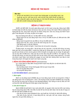 Bệnh lý Hệ Tim Mạch 111
BEÄNH HEÄ TIM MAÏCH
Muïc tieâu:
1. Keå teân caùc loaïi beänh lyù tim vaø maïch maùu thöôøng gaëp: xô cöùng ñoäng maïch, cao
huyeát aùp, suy tim, nhoài maùu cô tim, vieâm noäi taâm maïc nhieãm khuaån vaø thaáp tim.
2. Naém vöõng dònh nghóa, caùc yeáu toá nguy cô, hình thaùi toån thöông, cô cheá hình thaønh,
dieãn tieán vaø bieán chöùng cuûa töøng loaïi beänh.
BEÄNH LYÙ MAÏCH MAÙU
NHAÉC LAÏI MOÂ HOÏC: So saùnh giöõa ñoäng maïch vaø tónh maïch cuøng caáp, ñoäng maïch (ÑM)
coù thaønh daày hôn ñeå chòu ñöôïc moät aùp löïc maùu cao hôn; traùi laïi, tónh maïch (TM) coù ñöôøng kính
töông ñoái lôùn hôn, loøng maïch roäng hôn vaø thaønh moûng hôn. Caáu truùc chung cuûa thaønh maïch
goàm 3 lôùp ñoàng taâm: aùo trong, aùo giöõa vaø aùo ngoaøi.
Döïa vaøo ñöôøng kính (ñk) vaø 1 soá ñaëc ñieåm moâ hoïc, phaân bieät:
- Ñoäng maïch lôùn töùc caùc ñoäng maïch chun, thí duï nhö ÑM chuû,ñm coå, ÑM döôùi ñoøn, ÑM
chaäu vaø ÑM phoåi.
- Ñoäng maïch trung bình töùc caùc ÑM cô, thí duï nhö ÑM vaønh tim.
- Ñoäng maïch nhoû, ñk < 2mm, laø caùc ñm naèm trong caùc moâ - cô quan.
- Tieåu ñoäng maïch, coù ñk 20-100mcm.
- Mao maïch coù thaønh chæ goàm 1 lôùp teá baøo noäi moâ töïa leân maøng ñaùy.
ÔÛ ñoäng maïch, aùo trong goàm 1 lôùp teá baøo noäi moâ, döïa treân 1 moâ lieân keát moûng; aùo trong
ñöôïc giôùi haïn vôùi aùo giöõa baèng 1 maøng chun daày goïi laø maøng ngaên chun trong, coù caùc cöûa soå
qua ñoù caùc teá baøo cô trôn cuûa aùo giöõa coù theå di chuyeån töø aùo giöõa vaøo aùo trong. AÙo giöõa goàm
caùc laù chun ñoái vôùi ÑM chun, hoaëc caùc lôùp cô trôn xeáp voøng ñoái vôùi ÑM cô. AÙo ngoaøi laø 1 lôùp
moâ lieân keát moûng, coù chöùa caùc sôïi thaàn kinh vaø caùc maïch nuoâi maïch (vasa vasorum). 1/3 trong
cuûa thaønh maïch ñöôïc nuoâi döôõng bôûi oxygen vaø caùc chaát dinh döôõng thaám tröïc tieáp töø maùu
trong loøng maïch; 2/3 ngoaøi do maïch nuoâi maïch cung caáp.
I. BEÄNH XÔ CÖÙNG ÑOÄNG MAÏCH (arteriosclerosis):
Laø 1 nhoùm beänh coù ñaëc ñieåm chung laø thaønh maïch maùu daày leân vaø maát tính ñaøn hoài.
Phaân bieät 3 loaïi:
- Xô vöõa ñoäng maïch: laø loaïi thöôøng gaëp nhaát vaø quan troïng nhaát.
- Hoùa voâi aùo giöõa ñoäng maïch.
- Xô cöùng tieåu ñoäng maïch.
A. XÔ VÖÕA ÑOÄNG MAÏCH ( atherosclerosis)
1. Ñònh nghóa
Beänh xô vöõa ñoäng maïch (XVÑM) xaûy ra ôû caùc ñoäng maïch côõ lôùn vaø trung bình, ít thaáy ôû
caùc ñoäng maïch nhoû coù ñöôøng kính < 2mm. Toån thöông cô baûn cuûa beänh XVÑM laø caùc vuøng daày
leân cuûa lôùp aùo trong, goïi laø maûng xô vöõa (fibrolipid plaque). Caùc maûng xô vöõa luùc ñaàu coøn nhoû
vaø thöa thôùt, daàn daàn taêng kích thöôùc gaây ra heïp loøng maïch .
2. Caùc yeáu toá nguy cô
Beänh XVÑM raát phoå bieán ôû caùc nöôùc phaùt trieån, laø nguyeân nhaân cuûa hôn 50% caùc tröôøng
hôïp töû vong haøng naêm ôû Myõ. Caùc ñieàu tra dòch teã hoïc ñaõ xaùc ñònh ñöôïc moät soá yeáu toá nguy cô
laøm deã maéc beänh XVÑM nhö sau:
- Caùc yeáu toá chính: taêng cholesterol maùu, cao huyeát aùp, huùt thuoác laù, beänh tieåu ñöôøng.
- Caùc yeáu toá phuï: beùo phì, ít hoaït ñoäng theå löïc, nam giôùi, tuoåi cao, stress, duøng thuoác
ngöøa thai, aên quaù nhieàu ñöôøng, v.v.
 