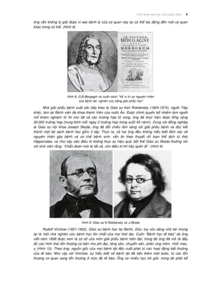 Giôùi thieäu moân hoïc Giaûi phaãu beänh 4
oâng vaãn khoâng lyù giaûi ñöôïc vì sao beänh lyù cuûa cô quan naøy laïi coù theå taùc ñoäng ñeán moät cô quan
khaùc trong cô theå. (Hình 8)
Hình 8: G.B.Morgagni vaø cuoán saùch “Veà vò trí vaø nguyeân nhaân
cuûa beänh taät, nghieân cöùu baèng giaûi phaãu hoïc”
Nhaø giaûi phaãu beänh xuaát saéc tieáp theo laø Giaùo sö Karl Rokitansky (1804-1874), ngöôøi Tieäp
khaéc, laøm taïi Beänh vieän ña khoa thaønh Vieân cuûa nöôùc AÙo. Ñöôïc chính quyeàn boå nhieäm laøm ngöôøi
moå khaùm nghieäm töû thi cho taát caû caùc tröôøng hôïp töû vong, oâng ñaõ thöïc hieän ñöôïc toång coäng
30.000 tröôøng hôïp (trung bình moãi ngaøy 2 tröôøng hôïp trong suoát 45 naêm!). Cuøng vôùi ñoàng nghieäp
laø Giaùo sö noäi khoa Joseph Skoda, oâng ñaõ ñoái chieáu laâm saøng vôùi giaûi phaãu beänh vaø ñuùc keát
thaønh moät boä saùch beänh hoïc goàm 3 taäp. Thöïc ra, caû hai oâng ñeàu khoâng hieåu bieát ñích xaùc veà
nguyeân nhaân gaây beänh vaø cô cheá beänh sinh, vaãn tin theo thuyeát roái loaïn theå dòch töø thôøi
Hippocrates, vaø nhö vaäy vieäc ñieàu trò khoâng thöïc söï hieäu quaû; bôûi theá Giaùo sö Skoda thöôøng noùi
vôùi sinh vieân raèng: “Chaån ñoaùn môùi laø taát caû, coøn ñieàu trò thì haõy queân ñi”. (Hình 9)
Hình 9: Giaùo sö K.Rokitansky vaø J.Skoda
Rudolf Virchow (1821-1902), Giaùo sö beänh hoïc taïi Berlin, Ñöùc; tuy voùc daùng nhoû beù nhöng
laïi laø moät nhaø nghieân cöùu beänh hoïc lôùn nhaát cuûa moïi thôøi ñaïi. Cuoán “Beänh hoïc teá baøo” do oâng
vieát naêm 1858 ñöôïc xem laø cô sôû cuûa moân giaûi phaãu beänh hieän ñaïi; trong ñoù oâng ñaõ moâ taû ñaày
ñuû caùc hình thaùi toån thöông cô baûn nhö phì ñaïi, taêng saûn, chuyeån saûn, phaûn öùng vieâm, nhoài maùu,
u (Hình 10). Theo oâng, nguoàn goác cuûa moïi beänh taät ñeàu xuaát phaùt töø caùc hoaït ñoäng baát thöôøng
cuûa teá baøo. Nhö vaäy vôùi Virchow, söï hieåu bieát veà beänh taät ñaõ tieán theâm moät böôùc, töø caùc toån
thöông cô quan sang toån thöông ôû möùc ñoä teá baøo. OÂng coù nhieàu hoïc troø gioûi, trong ñoù phaûi keå
 