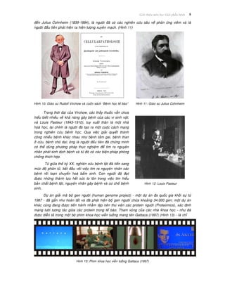 Giôùi thieäu moân hoïc Giaûi phaãu beänh 5
ñeán Julius Cohnheim (1839-1884), laø ngöôøi ñaõ coù caùc nghieân cöùu saâu veà phaûn öùng vieâm vaø laø
ngöôøi ñaàu tieân phaùt hieän ra hieän töôïng xuyeân maïch. (Hình 11)
Hình 10: Giaùo sö Rudolf Virchow vaø cuoán saùch “Beänh hoïc teá baøo” Hình 11: Giaùo sö Julius Cohnheim
Trong thôøi ñaïi cuûa Virchow, caùc thaày thuoác vaãn chöa
hieåu bieát nhieàu veà khaû naêng gaây beänh cuûa caùc vi sinh vaät;
vaø Louis Pasteur (1843-1910), tuy xuaát thaân laø moät nhaø
hoaù hoïc, laïi chính laø ngöôøi ñaõ taïo ra moät cuoäc caùch maïng
trong nghieân cöùu beänh hoïc. Qua vieäc giaûi quyeát thaønh
coâng nhieàu beänh khaùc nhau nhö beänh taèm gai, beänh than
ôû cöøu, beänh choù daïi; oâng laø ngöôøi ñaàu tieân ñaõ chöùng minh
coù theå duøng phöông phaùp thöïc nghieäm ñeå tìm ra nguyeân
nhaân phaùt sinh dòch beänh vaø töø ñoù coù caùc bieän phaùp phoøng
choáng thích hôïp.
Töø giöõa theá kyû XX, nghieân cöùu beänh taät ñaõ tieán sang
möùc ñoä phaân töû, baét ñaàu vôùi vieäc tìm ra nguyeân nhaân caùc
beänh roái loaïn chuyeån hoaù baåm sinh. Con ngöôøi ñaõ ñaït
ñöôïc nhöõng thaønh töïu heát söùc to lôùn trong vieäc tìm hieåu
baûn chaát beänh taät, nguyeân nhaân gaây beänh vaø cô cheá beänh
sinh.
Hình 12: Louis Pasteur
Döï aùn giaûi maõ boä gen ngöôøi (human genome project) - moät döï aùn ña quoác gia khôûi söï töø
1987 - ñaõ gaàn nhö hoaøn taát vaø ñaõ phaùt hieän boä gen ngöôøi chöùa khoaûng 34.000 gen; moät döï aùn
khaùc cuõng ñang ñöôïc tieán haønh nhaèm laäp neân thö vieän caùc protein ngöôøi (Proteomics), xaùc ñònh
maïng löôùi töông taùc giöõa caùc protein trong teá baøo. Tham voïng cuûa caùc nhaø khoa hoïc - nhö ñaõ
ñöôïc dieãn taû trong moät boä phim khoa hoïc vieãn töôûng mang teân Gattaca (1997) (Hình 13) - laø chæ
Hình 13: Phim khoa hoïc vieãn töôûng Gattaca (1997)
 