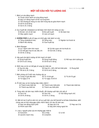 Bệnh lý Hệ Tim Mạch 135
MOÄT SOÁ CAÂU HOÛI TÖÏ LÖÔÏNG GIAÙ
1. Beänh xô vöõa ñoäng maïch:
A/ Thuoäc nhoùm beänh xô cöùng ñoäng maïch
B/ Xaûy ra ôû ñoäng maïch côõ lôùn vaø trung bình
C/ Toån thöông laø maûng xô vöõa naèm trong lôùp aùo giöõa thaønh maïch
D/ Chæ A vaø B ñuùng
E/ Caû A, B, C ñuùng
2. Cuïc huyeát taéc cholesterol coù theå ñöôïc hính thaønh khi maûng xô vöõa :
A/ Bò loeùt, nöùt vôõ beà maët B/ Bò xuaát huyeát C/ Bò Calci hoaù
D/ Gaây ngheõn maïch E/ Laøm vôõ maïch
3. KHOÂNG PHAÛI laø yeáu toá nguy cô chính gaây maéc beänh xô vöõa:
A/ Taêng cholesterol maùu B/ Uoáng röôïu C/ Nghieän huùt thuoác laù
D/ Beänh tieåu ñöôøng E/ Cao huyeát aùp
4. Beänh Buerger:
A/ Laø 1 beänh vieâm tónh maïch B/ Coù lieân quan vôùi huùt thuoác laù
C/ Coù theå gaây hoaïi töû caùc ñaàu chi D/ Caû A,B, C ñuùng
E/ Chæ B, C ñuùng
5. Haäu quaû cuûa beänh tröôùng nôû tónh maïch chi döôùi:
A/ Sung huyeát tónh B/ Sung huyeát ñoäng C/ Roái loaïn dinh döôõng da
D/ Chæ A vaø C ñuùng E/ Chæ B vaø C ñuùng
6. Nhoài maùu cô tim coù theå gaây töû vong töùc khaéc do:
A/ Suy tim caáp B/ Hoaïi töû > 40% theå tích thaát phaûi C/ Rung thaát
D/ Taát caû A, B, C ñuùng E/ Chæ A vaø C ñuùng
7. Bieán chöùng vôõ oå nhoài maùu thöôøng xaûy ra:
A/ Trong 12 giôø ñaàu tieân B/ Töø 12-24 giôø C/ Töø 24-72 giôø
D/ Töø ngaøy 3-10 E/ Töø ngaøy 10 trôû ñi
8. OÅ nhoài maùu cô tim thöôøng thaáy nhieàu nhaát ôû :
A/ Thaønh tröôùc thaát traùi B/ Thaønh tröôùc thaát phaûi C/ Thaønh beân thaát traùi
D/ Thaønh sau thaát traùi E/ Thaønh sau thaát phaûi
9. Trong vieâm noäi taâm maïc nhieãm khuaån, toån thöông xuaát hieän chuû yeáu ôû:
A/ Van 2 laù B/ Van 3 laù C/ Van ñoäng maïch chuû
D/ Chæ A, B ñuùng E/ Chæ A, C ñuùng
10. Moät treû trai 5 tuoåi bò vieâm tim vôùi söï xuaát hieän cuûa theå Aschoff vaø teá baøo Anitschkow, bieán
chöùng naøo coù khaû naêng gaëp nhieàu nhaát ôû beänh nhi naøy 20 naêm sau:
A/ Heïp van ñoäng maïch phoåi B/ Heïp van 2 laù C/ Heïp van 3 laù
D/ Phình vaùch thaát E/ Daøy dính maøng ngoaøi tim
11. Loaïi u nguyeân phaùt cuûa tim thöôøng gaëp nhaát laø:
A/ Carcinoâm B/ U nhaày C/ U môõ
D/ sarcoâm maïch maùu E/ Limphoâm
 
