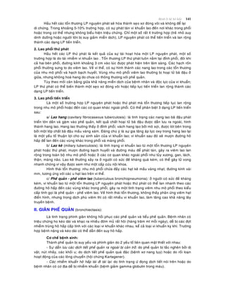 Beänh lyù heä hoâ haáp 141
Haàu heát caùc toån thöông LP nguyeân phaùt seõ hoùa thaønh seïo xô ñoùng voâi vaø khoâng ñeå laïi
di chöùng. Trong khoaûng 5-10% tröôøng hôïp, coù söï phaùt taùn vi khuaån lao ñeán nôi khaùc trong phoåi
hoaëc trong cô theå nhöng khoâng bieåu hieän trieäu chöùng. Chæ moät soá raát ít tröôøng hôïp (treû nhoû suy
dinh döôõng hoaëc ngöôøi lôùn bò suy giaûm mieãn dòch), LP nguyeân phaùt coù theå tieán trieån vaø lan roäng
thaønh caùc daïng LP tieán trieån.
2. Lao phoåi thöù phaùt
Haàu heát caùc LP thöù phaùt laø keát quaû cuûa söï taùi hoaït hoùa moät LP nguyeân phaùt, moät soá
tröôøng hôïp laø do taùi nhieãm vi khuaån lao . Toån thöông LP thöù phaùt luoân naèm taïi ñænh phoåi, ñoâi khi
caû hai beân phoåi, ñöôøng kính khoaûng 3 cm vaøo luùc ñöôïc phaùt hieän treân laâm saøng. Caùc haïch roán
phoåi thöôøng söng to do vieâm lao. Veà vi theå, coù söï hình thaønh caùc nang lao trong caùc toån thöông
cuûa nhu moâ phoåi vaø haïch baïch huyeát. Vuøng nhu moâ phoåi vieâm lao thöôøng bò hoaïi töû baõ ñaäu ôû
giöõa, nhöng khoâng hoaù hang do chöa coù thoâng thöông vôùi pheá quaûn.
Tuøy theo moái caân baèng giöõa khaû naêng mieãn dòch cuûa beänh nhaân vaø ñoäc löïc cuûa vi khuaån;
LP thöù phaùt coù theå bieán thaønh moät seïo xô ñoùng voâi hoaëc tieáp tuïc tieán trieån lan roäng thaønh caùc
daïng LP tieán trieån.
3. Lao phoåi tieán trieån
Laø moät soá tröôøng hôïp LP nguyeân phaùt hoaëc thöù phaùt maø toån thöông tieáp tuïc lan roäng
trong nhu moâ phoåi hoaëc ñeán caùc cô quan khaùc ngoaøi phoåi. Coù theå phaân bieät 3 daïng LP tieán trieån
sau:
a/ Lao hang (cavitary fibrocaseous tuberculosis): laø tình traïng caùc nang lao baõ ñaäu phaùt
trieån lôùn daàn vaø gaëm vaøo pheá quaûn, keát quaû chaát hoaïi töû baõ ñaäu ñöôïc daãn löu ra ngoaøi, hình
thaønh hang lao. Hang lao thöôøng thaáy ôû ñænh phoåi; vaùch hang taïo bôûi moâ sôïi, ñöôïc loùt beân trong
bôûi moät lôùp chaát baõ ñaäu maàu vaøng xaùm. Ñaùng chuù yù laø söï gia taêng aùp löïc oxy trong hang lao laïi
laø moät yeáu toá thuaän lôïi cho söï sinh saûn cuûa vi khuaån lao; vi khuaån sau ñoù seõ möôïn ñöôøng hoâ
haáp ñeå lan ñeán caùc vuøng khaùc trong phoåi vaø maøng phoåi.
b/ Lao keâ (miliary tuberculosis): laø tình traïng vi khuaån lao töø moät toån thöông LP nguyeân
phaùt hoaëc thöù phaùt, möôïn ñöôøng baïch huyeát vaø ñöôøng maùu ñeå phaùt taùn, gaây ra vieâm lao lan
roäng trong toaøn boä nhu moâ phoåi hoaëc ôû caùc cô quan khaùc ngoaøi phoåi nhö tuûy xöông, gan, laùch,
thaän, maøng naõo. Lao keâ thöôøng xaûy ra ôû ngöôøi coù söùc ñeà khaùng quaù keùm, coù theå gaây töû vong
nhanh choùng vì vaäy ñöôïc xem nhö moät caáp cöùu noäi khoa.
Hình thaùi toån thöông: nhu moâ phoåi chöùa ñaày caùc haït keâ maàu vaøng nhaït, ñöôøng kính vaøi
mm, töông öùng vôùi caùc u haït lao treân vi theå.
c/ Pheá quaûn - pheá vieâm lao (tuberculous bronchopneumonia): ôû ngöôøi coù söùc ñeà khaùng
keùm, vi khuaån lao töø moät toån thöông LP nguyeân phaùt hoaëc thöù phaùt coù theå lan nhanh theo caùc
ñöôøng hoâ haáp ñeán caùc vuøng khaùc trong phoåi, gaây ra moät tình traïng vieâm nhu moâ phoåi theo kieåu
caáp tính goïi laø pheá quaûn - pheá vieâm lao. Veà hình thaùi toån thöông, khoâng thaáy phaûn öùng vieâm haït
ñieån hình, nhöng trong dòch phuø vieâm thì coù raát nhieàu vi khuaån lao, laøm taêng cao khaû naêng laây
truyeàn beänh.
II. GIAÕN PHEÁ QUAÛN (bronchiectasis):
Laø tình traïng phình giaõn khoâng hoài phuïc caùc pheá quaûn vaø tieåu pheá quaûn. Beänh nhaân coù
trieäu chöùng ho keùo daøi vaø khaïc ra nhieàu ñôøm muû raát hoâi (haøng traêm ml moãi ngaøy), deã bò caùc ñôït
nhieãm truøng hoâ haáp caáp tính vôùi caùc loaïi vi khuaån khaùc nhau, keå caû loaïi vi khuaån kî khí. Tröôøng
hôïp beänh naëng vaø keùo daøi coù theå daãn ñeán suy hoâ haáp.
Cô cheá beänh sinh:
Thaønh pheá quaûn bò suy yeáu vaø phình giaõn do 2 yeáu toá lieân quan maät thieát vôùi nhau:
- Söï daãn löu caùc dòch tieát pheá quaûn ra ngoaøi bò caûn trôû: do pheá quaûn bò taéc ngheõn bôûi dò
vaät, nuùt nhaày, caùc khoái u; do dòch tieát pheá quaûn quaù ñaëc (beänh xô nang tuïy) hoaëc do roái loaïn
hoaït ñoäng cuûa caùc loâng chuyeån (hoäi chöùng Kartagener).
- Caùc nhieãm khuaån hoâ haáp taùi ñi taùi laïi: do tình traïng öù ñoïng dòch tieát noùi treân hoaëc do
beänh nhaân coù cô ñòa deã bò nhieãm khuaån (beänh giaûm gamma globulin trong maùu).
 