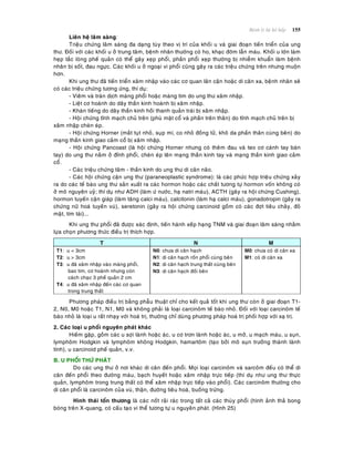 Beänh lyù heä hoâ haáp 155
Lieân heä laâm saøng:
Trieäu chöùng laâm saøng ña daïng tuøy theo vò trí cuûa khoái u vaø giai ñoaïn tieán trieån cuûa ung
thö. Ñoái vôùi caùc khoái u ôû trung taâm, beänh nhaân thöôøng coù ho, khaïc ñôøm laãn maùu. Khoái u lôùn laøm
heïp taéc loøng pheá quaûn coù theå gaây xeïp phoåi, phaàn phoåi xeïp thöôøng bò nhieãm khuaån laøm beänh
nhaân bò soát, ñau ngöïc. Caùc khoái u ôû ngoaïi vi phoåi cuõng gaây ra caùc trieäu chöùng treân nhöng muoän
hôn.
Khi ung thö ñaõ tieán trieån xaâm nhaäp vaøo caùc cô quan laân caän hoaëc di caên xa, beänh nhaân seõ
coù caùc trieäu chöùng töông öùng, thí duï:
- Vieâm vaø traøn dòch maøng phoåi hoaëc maøng tim do ung thö xaâm nhaäp.
- Lieät cô hoaønh do daây thaàn kinh hoaønh bò xaâm nhaäp.
- Khaøn tieáng do daây thaàn kinh hoài thanh quaûn traùi bò xaâm nhaäp.
- Hoäi chöùng tónh maïch chuû treân (phuø maët coå vaø phaàn treân thaân) do tónh maïch chuû treân bò
xaâm nhaäp cheøn eùp.
- Hoäi chöùng Horner (maét tuït nhoû, suïp mí, co nhoû ñoàng töû, khoâ da phaàn thaân cuøng beân) do
maïng thaàn kinh giao caûm coå bò xaâm nhaäp.
- Hoäi chöùng Pancoast (laø hoäi chöùng Horner nhöng coù theâm ñau vaø teo cô caùnh tay baøn
tay) do ung thö naèm ôû ñænh phoåi, cheøn eùp leân maïng thaàn kinh tay vaø maïng thaàn kinh giao caûm
coå.
- Caùc trieäu chöùng taâm - thaàn kinh do ung thö di caên naõo.
- Caùc hoäi chöùng caän ung thö (paraneoplastic syndrome): laø caùc phöùc hôïp trieäu chöùng xaûy
ra do caùc teá baøo ung thö saûn xuaát ra caùc hormon hoaëc caùc chaát töông töï hormon voán khoâng coù
ôû moâ nguyeân uyû; thí duï nhö ADH (laøm öù nöôùc, haï natri maùu), ACTH (gaây ra hoäi chöùng Cushing),
hormon tuyeán caän giaùp (laøm taêng calci maùu), calcitonin (laøm haï calci maùu), gonadotropin (gaây ra
chöùng nöõ hoaù tuyeán vuù), seretonin (gaây ra hoäi chöùng carcinoid goàm coù caùc ñôït tieâu chaûy, ñoû
maët, tím taùi)...
Khi ung thö phoåi ñaõ ñöôïc xaùc ñònh, tieán haønh xeáp haïng TNM vaø giai ñoaïn laâm saøng nhaèm
löïa choïn phöông thöùc ñieàu trò thích hôïp.
T N M
T1: u < 3cm
T2: u > 3cm
T3: u ñaõ xaâm nhaäp vaøo maøng phoåi,
bao tim, cô hoaønh nhöng coøn
caùch chaïc 3 pheá quaûn 2 cm
T4: u ñaõ xaâm nhaäp ñeán caùc cô quan
trong trung thaát
N0: chöa di caên haïch
N1: di caên haïch roán phoåi cuøng beân
N2: di caên haïch trung thaát cuøng beân
N3: di caên haïch ñoái beân
M0: chöa coù di caên xa
M1: coù di caên xa
Phöông phaùp ñieàu trò baèng phaãu thuaät chæ cho keát quaû toát khi ung thö coøn ôû giai ñoaïn T1-
2, N0, M0 hoaëc T1, N1, M0 vaø khoâng phaûi laø loaïi carcinoâm teá baøo nhoû. Ñoái vôùi loaïi carcinoâm teá
baøo nhoû laø loaïi u raát nhaïy vôùi hoaù trò, thöôøng chæ duøng phöông phaùp hoaù trò phoái hôïp vôùi xaï trò.
2. Caùc loaïi u phoåi nguyeân phaùt khaùc
Hieám gaëp, goàm caùc u sôïi laønh hoaëc aùc, u cô trôn laønh hoaëc aùc, u môõ, u maïch maùu, u suïn,
lymphoâm Hodgkin vaø lymphoâm khoâng Hodgkin, hamartoâm (taïo bôûi moâ suïn tröôûng thaønh laønh
tính), u carcinoid pheá quaûn, v.v.
B. U PHOÅI THÖÙ PHAÙT
Do caùc ung thö ôû nôi khaùc di caên ñeán phoåi. Moïi loaïi carcinoâm vaø sarcoâm ñeáu coù theå di
caên ñeán phoåi theo ñöôøng maùu, baïch huyeát hoaëc xaâm nhaäp tröïc tieáp (thí duï nhö ung thö thöïc
quaûn, lymphoâm trong trung thaát coù theå xaâm nhaäp tröïc tieáp vaøo phoåi). Caùc carcinoâm thöôøng cho
di caên phoåi laø carcinoâm cuûa vuù, thaän, ñöôøng tieâu hoaù, buoàng tröùng.
Hình thaùi toån thöông laø caùc noát raûi raùc trong taát caû caùc thuøy phoåi (hình aûnh thaû bong
boùng treân X-quang, coù caáu taïo vi theå töông töï u nguyeân phaùt. (Hình 25)
 