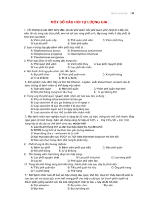 Beänh lyù heä hoâ haáp 159
MOÄT SOÁ CAÂU HOÛI TÖÏ LÖÔÏNG GIAÙ
1. Toån thöông laø caùc ñaùm ñoâng ñaëc, do caùc pheá quaûn, tieåu pheá quaûn, pheá nang bò öù ñaày muû,
naèm raûi raùc trong caùc thuøy phoåi, xem keõ vôùi caùc vuøng phoåi laønh, taäp trung nhieàu ôû ñaùy phoåi, laø
hình aûnh cuûa beänh :
A/ Vieâm pheá quaûn caáp B/ Pheá quaûn pheá vieâm C/ Vieâm phoåi thuøy
D/ Lao keâ phoåi E/ Giaõn pheá quaûn
2. Loaïi vi truøng hay gaây beänh vieâm phoåi thuøy nhaát laø :
A/ Staphylococcus aureus B/ Streptococcus pneumoniae
C/ Streptococcus pyogenes D/ Haemophilus influenzae
E/ Pseudomonas aeruginosa
3. Phöùc hôïp Ghon laø toån thöông ñaëc tröng cuûa :
A/ Pheá quaûn pheá vieâm B/ Vieâm phoåi thuøy C/ Lao phoåi nguyeân phaùt
D/ Lao phoåi thöù phaùt E/ Lao phoåi tieán trieån
4. Huùt thuoác laù laø nguyeân nhaân daãn ñeán beänh :
A/ Buïi phoåi than B/ Vieâm pheá quaûn maõn C/ Khí pheá thuõng
D/ A vaø B ñuùng E/ B vaø C ñuùng
5. Xeùt nghieäm maãu ñôøm thaáy coù tinh theå Charcot - Leyden, xoaén Curschmann vaø baïch caàu aùi
toan, chöùng toû beänh nhaân coù theå ñang maéc beänh:
A/ Giaõn pheá quaûn B/ Hen pheá quaûn C/ Vieâm pheá quaûn maõn tính
D/ Khí pheá thuõng trung taâm tieåu thuyø E/ Dò vaät ñöôøng thôû
6. Trong ung thö pheá quaûn nguyeân phaùt, nhaän xeùt naøo sau ñaây laø ñuùng :
A/ Phuï nöõ thöôøng bò loaïi carcinoâm teá baøo gai
B/ Loaïi carcinoâm teá baøo gai thöôøng coù vò trí ngoaïi vi
C/ Loaïi carcinoâm teá baøo lôùn chieám tæ leä cao nhaát
D/ Loaïi carcinoâm tuyeán coù tæ leä ngaøy caøng taêng cao
E/ Loaïi carcinoâm teá baøo nhoû coù dieãn tieán chaäm nhaát
7. Moät beänh nhaân nam nghieän thuoác laù naëng ñaõ 20 naêm, coù trieäu chöùng khoù thôû, thôû nhanh, loàng
ngöïc giaõn nôû hình thuøng, thaêm doø chöùng naêng hoâ haáp coù FEV1  , tæ leä FEV1/VC < 0,6. Tình
traïng naøy laø do caùc cô cheá beänh sinh sau, NGOAÏI TRÖØ:
A/ Caùc BCÑN trung tính vaø ñaïi thöïc baøo ñöôïc thu huùt ñeán phoåi
B/ BCÑN trung tính vaø ñaïi thöïc baøo giaûi phoùng elastase
C/ Hoaït ñoäng cuûa 1-antitrypsin bò öùc cheá
D/ Ñaïi thöïc baøo saûn xuaát PDGF vaø TGF beâta kích thích taêng sinh moâ lieân keát
D/ Caùc sôïi chun trong vaùch pheá nang bò phaân huûy
8. Phoåi toå ong laø toån thöông phoåi do:
A/ Beänh buïi phoåi B/ Beänh vieâm phoåi quaù maãn C/ Daõn pheá quaûn
D/ Khí pheá thuûng E/ A vaø B ñuùng
9. Toån thöông vieâm haït khoâng ñöôïc tìm thaáy trong :
A/ Lao phoåi nguyeân phaùt B/ Lao phoåi thöù phaùt C/ Lao hang phoåi
D/ Lao keâ D/ Pheá quaûn pheá vieâm lao
10. Trong khí pheá thuõng trung taâm tieåu thuøy, thaønh phaàn naøo sau ñaây bò phình daõn :
A/ Tieåu pheá quaûn taän B/ Tieåu pheá quaûn hoâ haáp C/ OÁng pheá nang
D/ Tuùi pheá nang E/ Pheá nang
11. Moät beänh nhaân nam 65 tuoåi coù trieäu chöùng ñau ngöïc, khoù thôû; chuïp CT thaáy toaøn boä phoåi bò
bao boïc bôûi moâ böôùu daày; sinh thieát maøng phoåi cho thaáy u caáu taïo bôûi thaønh phaàn tuyeán vaø
thaønh phaàn gioáng sarcoâm sôïi. Coù khaû naêng beänh nhaân bò loaïi u naøy do ñaõ hít phaûi:
A/ Sôïi asbestos B/ Buïi phaân chim / Buïi silic
D/ Buïi than E/ Buïi sôïi boâng vaûi
 