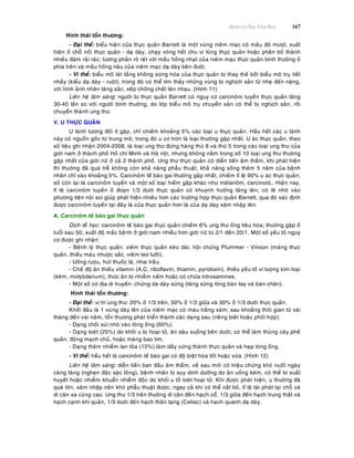 Beänh Lyù OÁng Tieâu Hoùa 167
Hình thaùi toån thöông:
- Ñaïi theå: bieåu hieän cuûa thöïc quaûn Barrett laø moät vuøng nieâm maïc coù maàu ñoû möôït, xuaát
hieän ôû choã noái thöïc quaûn - daï daøy, chaïy voøng heát chu vi loøng thöïc quaûn hoaëc phaân boá thaønh
nhieàu ñaùm raûi raùc; töông phaûn roõ reät vôùi maàu hoàng nhaït cuûa nieâm maïc thöïc quaûn bình thöôøng ôû
phía treân vaø maàu hoàng naâu cuûa nieâm maïc daï daøy beân ñöôùi.
- Vi theå: bieåu moâ laùt taàng khoâng söøng hoùa cuûa thöïc quaûn bò thay theá bôûi bieåu moâ truï tieát
nhaày (kieåu daï daøy - ruoät); trong ñoù coù theå tìm thaáy nhöõng vuøng bò nghòch saûn töø nheï ñeán naëng,
vôùi hình aûnh nhaân taêng saéc, xeáp choàng chaát leân nhau. (Hình 11)
Lieân heä laâm saøng: ngöôøi bò thöïc quaûn Barrett coù nguy cô carcinoâm tuyeán thöïc quaûn taêng
30-40 laàn so vôùi ngöôøi bình thöôøng, do lôùp bieåu moâ truï chuyeån saûn coù theå bò nghòch saûn, roài
chuyeån thaønh ung thö.
V. U THÖÏC QUAÛN
U laønh töông ñoái ít gaëp, chæ chieám khoaûng 5% caùc loaïi u thöïc quaûn. Haàu heát caùc u laønh
naøy coù nguoàn goác töø trung moâ; trong ñoù u cô trôn laø loaïi thöôøng gaëp nhaát. U aùc thöïc quaûn, theo
soá lieäu ghi nhaän 2004-2008, laø loaïi ung thö ñöùng haøng thöù 8 vaø thöù 5 trong caùc loaïi ung thö cuûa
giôùi nam ôû thaønh phoá Hoà chí Minh vaø Haø noäi, nhöng khoâng naèm trong soá 10 loaïi ung thö thöôøng
gaëp nhaát cuûa giôùi nöõ ôû caû 2 thaønh phoá. Ung thö thöïc quaûn coù dieãn tieán aâm thaàm, khi phaùt hieän
thì thöôøng ñaõ quaù treã khoâng coøn khaû naêng phaãu thuaät, khaû naêng soáng theâm 5 naêm cuûa beänh
nhaân chæ vaøo khoaûng 5%. Carcinoâm teá baøo gai thöôøng gaëp nhaát, chieám tæ leä 90% u aùc thöïc quaûn;
soá coøn laïi laø carcinoâm tuyeán vaø moät soá loaïi hieám gaëp khaùc nhö meâlanoâm, carcinoid… Hieän nay,
tæ leä carcinoâm tuyeán ôû ñoaïn 1/3 döôùi thöïc quaûn coù khuynh höôùng taêng leân; coù leõ nhôø vaøo
phöông tieän noäi soi giuùp phaùt hieän nhieàu hôn caùc tröôøng hôïp thöïc quaûn Barrett, qua ñoù xaùc ñònh
ñöôïc carcinoâm tuyeán taïi ñaây laø cuûa thöïc quaûn hôn laø cuûa daï daøy xaâm nhaäp leân.
A. Carcinoâm teá baøo gai thöïc quaûn
Dòch teã hoïc: carcinoâm teá baøo gai thöïc quaûn chieám 6% ung thö oáng tieâu hoùa; thöôøng gaëp ôû
tuoåi sau 50; xuaát ñoä maéc beänh ôû giôùi nam nhieàu hôn giôùi nöõ töø 2/1 ñeán 20/1. Moät soá yeáu toá nguy
cô ñöôïc ghi nhaän:
- Beänh lyù thöïc quaûn: vieâm thöïc quaûn keùo daøi, hoäi chöùng Plummer - Vinson (maøng thöïc
quaûn, thieáu maùu nhöôïc saéc, vieâm teo löôõi).
- Uoáng röôïu, huùt thuoác laù, nhai traàu.
- Cheá ñoä aên thieáu vitamin (A,C, riboflavin, thiamin, pyridoxin), thieáu yeáu toá vi löôïng kim loaïi
(keõm, molybdenum), thöùc aên bò nhieãm naám hoaëc coù chöùa nitrosamines.
- Moät soá cô ñòa di truyeàn: chöùng da daøy söøng (taêng söøng loøng baøn tay vaø baøn chaân).
Hình thaùi toån thöông:
- Ñaïi theå: vò trí ung thö: 20% ôû 1/3 treân, 50% ôû 1/3 giöõa vaø 30% ôû 1/3 döôùi thöïc quaûn.
Khôûi ñaàu laø 1 vuøng daøy leân cuûa nieâm maïc coù maøu traéng xaùm; sau khoaûng thôøi gian töø vaøi
thaùng ñeán vaøi naêm, toån thöông phaùt trieån thaønh caùc daïng sau (rieâng bieät hoaëc phoái hôïp):
- Daïng choài suøi nhoâ vaøo loøng oáng (60%).
- Daïng loeùt (25%) do khoái u bò hoaïi töû, aên saâu xuoáng beân döôùi; coù theå laøm thuûng caây pheá
quaûn, ñoäng maïch chuû, hoaëc maøng bao tim.
- Daïng thaâm nhieãm lan toûa (15%) laøm daày cöùng thaønh thöïc quaûn vaø heïp loøng oáng.
- Vi theå: haàu heát laø carcinoâm teá baøo gai coù ñoä bieät hoùa toát hoaëc vöøa. (Hình 12)
Lieân heä laâm saøng: dieãn tieán ban ñaàu aâm thaàm, veà sau môùi coù trieäu chöùng khoù nuoát ngaøy
caøng taêng (ngheïn ñaëc saëc loûng), beänh nhaân bò suy dinh döôõng do aên uoáng keùm, coù theå bò xuaát
huyeát hoaëc nhieãm khuaån nhieãm ñoäc do khoái u lôû loeùt hoaïi töû. Khi ñöôïc phaùt hieän, u thöôøng ñaõ
quaù lôùn, xaâm nhaäp neân khoù phaãu thuaät ñöôïc; ngay caû khi coù theå caét boû, tæ leä taùi phaùt taïi choã vaø
di caên xa cuõng cao. Ung thö 1/3 treân thöôøng di caên ñeán haïch coå, 1/3 giöõa ñeán haïch trung thaát vaø
haïch caïnh khí quaûn, 1/3 döôùi ñeán haïch thaân taïng (Celiac) vaø haïch quanh daï daøy.
 