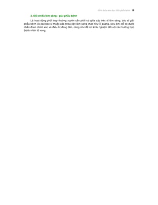 Giôùi thieäu moân hoïc Giaûi phaãu beänh 10
3. Ñoái chieáu laâm saøng - giaûi phaãu beänh
Laø hoaït ñoäng phoái hôïp thöôøng xuyeân caàn phaûi coù giöõa caùc baùc só laâm saøng, baùc só giaûi
phaãu beänh vaø caùc baùc só thuoäc caùc khoa caän laâm saøng khaùc nhö X-quang, sieâu aâm; ñeå coù ñöôïc
chaån ñoaùn chính xaùc vaø ñieàu trò ñuùng ñaén, cuõng nhö ñeå ruùt kinh nghieäm ñoái vôùi caùc tröôøng hôïp
beänh nhaân töû vong.
 