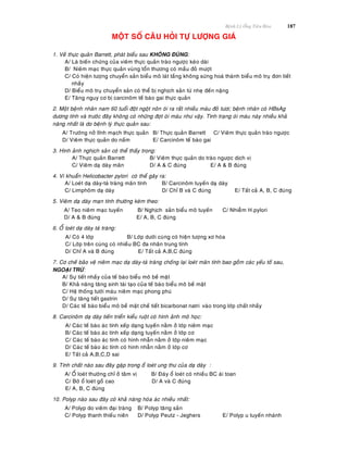 Beänh Lyù OÁng Tieâu Hoùa 187
MOÄT SOÁ CAÂU HOÛI TÖÏ LÖÔÏNG GIAÙ
1. Veà thöïc quaûn Barrett, phaùt bieåu sau KHOÂNG ÑUÙNG:
A/ Laø bieán chöùng cuûa vieâm thöïc quaûn traøo ngöôïc keùo daøi
B/ Nieâm maïc thöïc quaûn vuøng toån thöông coù maàu ñoû möôït
C/ Coù hieän töôïng chuyeån saûn bieåu moâ laùt taàng khoâng söøng hoaù thaønh bieåu moâ truï ñôn tieát
nhaày
D/ Bieåu moâ truï chuyeån saûn coù theå bò nghòch saûn töø nheï ñeán naëng
E/ Taêng nguy cô bò carcinoâm teá baøo gai thöïc quaûn
2. Moät beänh nhaân nam 60 tuoåi ñoät ngoät noân oùi ra raát nhieàu maùu ñoû töôi; beänh nhaân coù HBsAg
döông tính vaø tröôùc ñaây khoâng coù nhöõng ñôït oùi maùu nhö vaäy. Tình traïng oùi maùu naøy nhieàu khaû
naêng nhaát laø do beänh lyù thöïc quaûn sau:
A/ Tröôùng nôû tónh maïch thöïc quaûn B/ Thöïc quaûn Barrett C/ Vieâm thöïc quaûn traøo ngöôïc
D/ Vieâm thöïc quaûn do naám E/ Carcinoâm teá baøo gai
3. Hình aûnh nghòch saûn coù theå thaáy trong:
A/ Thöïc quaûn Barrett B/ Vieâm thöïc quaûn do traøo ngöôïc dòch vò
C/ Vieâm daï daøy maõn D/ A & C ñuùng E/ A & B ñuùng
4. Vi khuaån Helicobacter pylori coù theå gaây ra:
A/ Loeùt daï daøy-taù traøng maõn tính B/ Carcinoâm tuyeán daï daøy
C/ Limphoâm daï daøy D/ Chæ B vaø C ñuùng E/ Taát caû A, B, C ñuùng
5. Vieâm daï daøy maïn tính thöôøng keøm theo:
A/ Teo nieâm maïc tuyeán B/ Nghòch saûn bieåu moâ tuyeán C/ Nhieãm H.pylori
D/ A & B ñuùng E/ A, B, C ñuùng
6. OÅ loeùt daï daøy taù traøng:
A/ Coù 4 lôùp B/ Lôùp döôùi cuøng coù hieän töôïng xô hoùa
C/ Lôùp treân cuøng coù nhieàu BC ña nhaân trung tính
D/ Chæ A vaø B ñuùng E/ Taát caû A,B,C ñuùng
7. Cô cheá baûo veä nieâm maïc daï daøy-taù traøng choáng laïi loeùt maõn tính bao goàm caùc yeáu toá sau,
NGOAÏI TRÖØ:
A/ Söï tieát nhaày cuûa teá baøo bieåu moâ beà maët
B/ Khaû naêng taêng sinh taùi taïo cuûa teá baøo bieåu moâ beà maët
C/ Heä thoáng töôùi maùu nieâm maïc phong phuù
D/ Söï taêng tieát gastrin
D/ Caùc teá baøo bieåu moâ beà maët cheá tieát bicarbonat natri vaøo trong lôùp chaát nhaày
8. Carcinoâm daï daøy tieán trieån kieåu ruoät coù hình aûnh moâ hoïc:
A/ Caùc teá baøo aùc tính xeáp daïng tuyeán naèm ôû lôùp nieâm maïc
B/ Caùc teá baøo aùc tính xeáp daïng tuyeán naèm ôû lôùp cô
C/ Caùc teá baøo aùc tính coù hình nhaãn naèm ôû lôùp nieâm maïc
D/ Caùc teá baøo aùc tính coù hình nhaãn naèm ôû lôùp cô
E/ Taát caû A,B,C,D sai
9. Tính chaát naøo sau ñaây gaëp trong oå loeùt ung thö cuûa daï daøy :
A/ OÅ loeùt thöôøng chæ ôû taâm vò B/ Ñaùy oå loeùt coù nhieàu BC aùi toan
C/ Bôø oå loeùt goàø cao D/ A vaø C ñuùng
E/ A, B, C ñuùng
10. Polyp naøo sau ñaây coù khaû naêng hoùa aùc nhieàu nhaát:
A/ Polyp do vieâm ñaïi traøng B/ Polyp taêng saûn
C/ Polyp thanh thieáu nieân D/ Polyp Peutz - Jeghers E/ Polyp u tuyeán nhaùnh
 