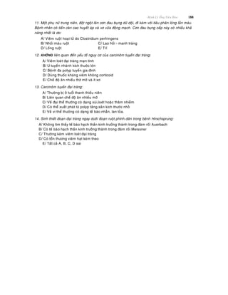 Beänh Lyù OÁng Tieâu Hoùa 188
11. Moät phuï nöõ trung nieân, ñoät ngoät leân côn ñau buïng döõ doäi, ñi keøm vôùi tieâu phaân loûng laãn maùu.
Beänh nhaân coù tieàn caên cao huyeát aùp vaø xô vöõa ñoäng maïch. Côn ñau buïng caáp naøy coù nhieàu khaû
naêng nhaát laø do:
A/ Vieâm ruoät hoaïi töû do Clostridium perfringens
B/ Nhoài maùu ruoät C/ Lao hoài - manh traøng
D/ Loàng ruoät E/ Tró
12. KHOÂNG lieân quan ñeán yeáu toá nguy cô cuûa carcinoâm tuyeán ñaïi traøng:
A/ Vieâm loeùt ñaïi traøng maïn tính
B/ U tuyeán nhaùnh kích thöôùc lôùn
C/ Beänh ña polyp tuyeán gia ñình
D/ Duøng thuoác khaùng vieâm khoâng corticoid
E/ Cheá ñoä aên nhieàu thòt môõ vaø ít xô
13. Carcinoâm tuyeán ñaïi traøng:
A/ Thöôøng bò ôû tuoåi thanh thieáu nieân
B/ Lieân quan cheá ñoä aên nhieàu môõ
C/ Veà ñaïi theå thöôøng coù daïng suøi,loeùt hoaëc thaâm nhieãm
D/ Coù theå xuaát phaùt töø polyp taêng saûn kích thöôùc nhoû
E/ Veà vi theå thöôøng coù daïng teá baøo nhaãn, lan toûa.
14. Sinh thieát ñoaïn ñaïi traøng ngay döôùi ñoaïn ruoät phình daõn trong beänh Hirschsprung:
A/ Khoâng tìm thaáy teá baøo haïch thaàn kinh tröôûng thaønh trong ñaùm roái Auerbach
B/ Coù teá baøo haïch thaàn kinh tröôûng thaønh trong ñaùm roái Meissner
C/ Thöôøng keøm vieâm loeùt ñaïi traøng
D/ Coù toån thöông vieâm haït keøm theo
E/ Taát caû A, B, C, D sai
 
