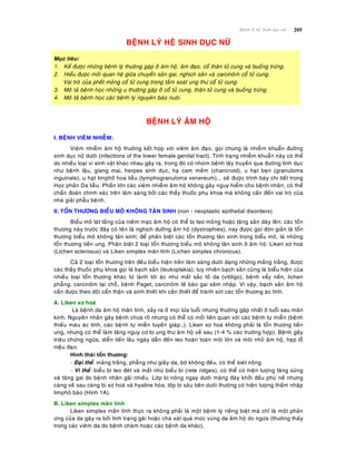 205Beänh lyù heä Sinh duïc nöõ
BEÄNH LYÙ HEÄ SINH DUÏC NÖÕ
Muïc tieâu:
1. Keå ñöôïc nhöõng beänh lyù thöôøng gaëp ôû aâm hoä, aâm ñaïo, coå thaân töû cung vaø buoàng tröùng.
2. Hieåu ñöôïc moái quan heä giöõa chuyeån saûn gai, nghòch saûn vaø carcinoâm coå töû cung.
Vai troø cuûa pheát moûng coå töû cung trong taàm soaùt ung thö coå töû cung.
3. Moâ taû beänh hoïc nhöõng u thöôøng gaëp ôû coå töû cung, thaân töû cung vaø buoàng tröùng.
4. Moâ taû beänh hoïc caùc beänh lyù nguyeân baøo nuoâi.
BEÄNH LYÙ AÂM HOÄ
I. BEÄNH VIEÂM NHIEÃM:
Vieâm nhieãm aâm hoä thöôøng keát hôïp vôùi vieâm aâm ñaïo, goïi chung laø nhieãm khuaån ñöôøng
sinh duïc nöõ döôùi (infections of the lower female genital tract). Tình traïng nhieãm khuaån naøy coù theå
do nhieàu loaïi vi sinh vaät khaùc nhau gaây ra, trong ñoù coù nhoùm beänh laây truyeàn qua ñöôøng tình duïc
nhö beänh laäu, giang mai, herpes sinh duïc, haï cam meàm (chancroid), u haït beïn (granuloma
inguinale), u haït limphoâ hoa lieãu (lymphogranuloma venereum)... seõ ñöôïc trình baøy chi tieát trong
Hoïc phaàn Da lieãu. Phaàn lôùn caùc vieâm nhieãm aâm hoä khoâng gaây nguy hieåm cho beänh nhaân, coù theå
chaån ñoaùn chính xaùc treân laâm saøng bôûi caùc thaày thuoác phuï khoa maø khoâng caàn ñeán vai troø cuûa
nhaø giaûi phaãu beänh.
II. TOÅN THÖÔNG BIEÅU MOÂ KHOÂNG TAÂN SINH (non - neoplastic epithelial disorders)
Bieåu moâ laùt taàng cuûa nieâm maïc aâm hoä coù theå bò teo moûng hoaëc taêng saûn daøy leân; caùc toån
thöông naøy tröôùc ñaây coù teân laø nghòch döôõng aâm hoä (dystrophies), nay ñöôïc goïi ñôn giaûn laø toån
thöông bieåu moâ khoâng taân sinh; ñeå phaân bieät caùc toån thöông taân sinh trong bieåu moâ, laø nhöõng
toån thöông tieàn ung. Phaân bieät 2 loaïi toån thöông bieåu moâ khoâng taân sinh ôû aâm hoä: Liken xô hoaù
(Lichen sclerosus) vaø Liken simplex maõn tính (Lichen simplex chronicus).
Caû 2 loaïi toån thöông treân ñeàu bieåu hieän treân laâm saøng döôùi daïng nhöõng maûng traéng, ñöôïc
caùc thaày thuoác phuï khoa goïi laø baïch saûn (leukoplakia); tuy nhieân baïch saûn cuõng laø bieåu hieän cuûa
nhieàu loaïi toån thöông khaùc töø laønh tôùi aùc nhö maát saéc toá da (vitiligo), beänh vaåy neán, lichen
phaúng, carcinoâm taïi choã, beänh Paget, carcinoâm teá baøo gai xaâm nhaäp. Vì vaäy, baïch saûn aâm hoä
caàn ñöôïc theo doõi caån thaän vaø sinh thieát khi caàn thieát ñeå traùnh soùt caùc toån thöông aùc tính.
A. Liken xô hoaù
Laø beänh da aâm hoä maõn tính, xaûy ra ôû moïi löùa tuoåi nhöng thöôøng gaëp nhaát ôû tuoåi sau maõn
kinh. Nguyeân nhaân gaây beänh chöa roõ nhöng coù theå coù moái lieân quan vôùi caùc beänh töï mieãn (beänh
thieáu maùu aùc tính, caùc beänh töï mieãn tuyeán giaùp…). Liken xô hoaù khoâng phaûi laø toån thöông tieàn
ung, nhöng coù theå laøm taêng nguy cô bò ung thö aâm hoä veà sau (1-4 % caùc tröôøng hôïp). Beänh gaây
trieäu chöùng ngöùa, dieãn tieán laâu ngaøy daãn ñeán teo hoaøn toaøn moâi lôùn vaø moâi nhoû aâm hoä, heïp loã
nieäu ñaïo.
Hình thaùi toån thöông:
- Ñaïi theå: maûng traéng, phaúng nhö giaáy da, bôø khoâng ñeàu, coù theå loeùt noâng.
- Vi theå: bieåu bì teo ñeùt vaø maát nhuù bieåu bì (rete ridges), coù theå coù hieän töôïng taêng söøng
vaø taêng gai do beänh nhaân gaõi nhieàu. Lôùp bì noâng ngay döôùi maøng ñaùy khôûi ñaàu phuø neà nhöng
caøng veà sau caøng bò xô hoaù vaø hyaline hoùa; lôùp bì saâu beân döôùi thöôøng coù hieän töôïng thaám nhaäp
limphoâ baøo (Hình 1A).
B. Liken simplex maõn tính
Liken simplex maõn tính thöïc ra khoâng phaûi laø moät beänh lyù rieâng bieät maø chæ laø moät phaûn
öùng cuûa da gaây ra bôûi tình traïng gaõi hoaëc chaø xaùt quaù möùc vuøng da aâm hoä do ngöùa (thöôøng thaáy
trong caùc vieâm da do beänh chaøm hoaëc caùc beänh da khaùc).
 