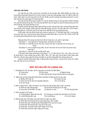 237Beänh lyù heä Sinh duïc nöõ
LIEÂN HEÄ LAÂM SAØNG
Veà xuaát ñoä, ghi nhaän ung thö taïi Tp.HCM vaø Haø noäi gaàn ñaây (2004-2008) cho thaáy ung
thö buoàng tröùng xeáp haøng thöù 6 vaø thöù 8 trong 10 loaïi thö thöông gaëp ôû giôùi nöõ. Beänh nhaân luùc
ñöôïc chaån ñoaùn coù tuoåi trung bình laø 55 tuoåi. ÔÛ Myõ ung thö buoàng tröùng ñöùng haøng thöù 4 vaø laø
loaïi ung thö phuï khoa gaây töû vong haøng ñaàu.
Caùc yeáu toá laøm taêng nguy cô goàm coù ung thö buoàng tröùng coù tính gia ñình (chieám khoaûng
5% ung thö buoàng tröùng, phuï nöõ trong caùc gia ñình naøy coù nguy cô ung thö buoàng tröùng cao hôn
bình thöôøng); tình traïng khoâng coù con.
Ung thö buoàng tröùng giai ñoaïn ñaàu khoâng coù trieäu chöùng hoaëc trieäu chöùng khoâng ñaëc hieäu
nhö roái loaïn kinh nguyeät, xuaát huyeát aâm ñaïo baát thöôøng, taùo boùn, roái loaïn tieåu tieän. Khi rôø thaáy u
thì thöôøng ñaõ treã, u quaù lôùn, phaù vôõ voû bao vaø coù theå ñaõ di caên vaøo khoang buïng.
Chaån ñoaùn döïa vaøo thaêm khaùm phuï khoa vaø sieâu aâm, CT ñeå ñaùnh giaù khoái u vuøng chaäu
vaø söï lan traøn cuûa u trong oå buïng; ñònh löôïng caùc chaát ñaùnh daáu u nhö CA-125, HCG vaø AFP ñeå
coù höôùng phaân bieät giöõa caùc loaïi u buoàng tröùng.
Xeáp giai ñoaïn laâm saøng tuyø theo möùc ñoä lan roäng cuûa u aùc, goàm 4 giai ñoaïn:
- Giai ñoaïn 1: u coøn giôùi haïn ôû buoàng tröùng, chöa phaù vôõ voû bao.
- Giai ñoaïn 2: u baét ñaàu aên lan vaøo caùc cô quan laân caän vuøng chaäu nhö töû cung, voøi
tröùng.
- Giai ñoaïn 3: u lan ra ngoaøi vuøng chaäu, di caên vaøo maïc noái vaø caùc haïch sau phuùc maïc,
haïnh beïn.
- Giai ñoaïn 4: u ñaõ cho di caên xa ñeán phoåi, gan…
Tæ leä beänh nhaân ñöôïc phaùt hieän ôû giai ñoaïn 1, 2, 3, 4 laàn löôït laø 15%, 15%, 65%, 5% vôùi tæ
leä soáng theâm 5 naêm töông öùng laø 80%, 60%, 30%, 5%. Nhö vaäy, ña soá beänh nhaân ñöôïc phaùt
hieän khi u ñaõ lan roäng, gaây khoù khaên cho ñieàu trò vaø aûnh höôûng ñeán tieân löôïng soáng coøn.
Ung thö buoàng tröùng ñöôïc ñieàu trò baèng phaãu thuaät caét boû u cuøng vôùi töû cung vaø 2 phaàn
phuï, keát hôïp vôùi xaï trò vaø hoùa trò .
MOÄT SOÁ CAÂU HOÛI TÖÏ LÖÔÏNG GIAÙ
1. Condyloâm aâm hoä, aâm ñaïo, coå töû cung luoân coù chung moät ñaëc ñieåm:
A/ Taêng söøng B/ Caän söøng C/ Nghòch söøng
D/ Taïo nhuù E/ Hieän dieän teá baøo roãng ôû lôùp beà maët vaø trung gian
2. Beänh naøo coù khaû naêng phaùt trieån thaønh carcinoâm teá baøo gai aâm hoä sau naøy:
A/ Nhieãm HPV typ 16 B/ Lichen xô hoaù
C/ Vieâm aâm hoä aâm ñaïo do Candida albicans D/ A vaø B ñuùng
E/ B vaø C ñuùng
3. Khoái u daïng chuøm, nhaày nhö thaïch: sa ra khoûi aâm ñaïo beù gaùi döôùi 5 tuoåi, coù theå laø:
A/ Vieâm aâm ñaïo daïng polyp B/ Carcinoâm teá baøo gai ôû aâm ñaïo
C/ Carcinoâm di caên ñeán aâm ñaïo D/ Sarcoâm cô vaân E/ Toån thöông khaùc
4. Vieâm loä tuyeán coå töû cung:
A/ Thöôøng gaëp ôû ngöôøi ñaõ sinh ñeû B/ Thöôøng coù chuyeån saûn gai bieåu moâ coå trong
C/ Laø toån thöông tieàn ung D/ A vaø B ñuùng E/ A vaø C ñuùng.
5. Pheát teá baøo hoïc CTC ñöôïc thöïc hieän ñònh kyø nhaèm muïc ñích:
A/ Phaùt hieän toån thöông coå töû cung ôû giai ñoaïn vieâm nhieãm
B/ Phaùt hieän sôùm nhöõng teá baøo khoâng ñieån hình cuûa coå töû cung
C/ Phaùt hieän toån thöông tieàn ung cuûa coå töû cung
D/ Phaùt hieän carcinoâm tuyeán xaâm nhaäp coå töû cung
E/ Phaùt hieän carcinoâm xaâm nhaäp coå töû cung
 