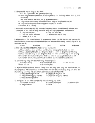 238Beänh lyù heä Sinh duïc nöõ
6. Taêng saûn noäi maïc töû cung coùù ñaëc ñieåm:
A/ Caáu truùc tuyeán coù theå ñôn giaûn hoaëc phöùc taïp
B/ Trong taêng saûn khoâng ñieån hình, teá baøo tuyeán taêng saûn nhieàu lôùp teá baøo, nhaân to, chaát
nhieãm saéc
thoâ, haïch nhaân roõ, maát phaân cöïc, tyû leä phaân baøo taêng
C/ Taêng saûn phöùc taïp khoâng ñieån hình coù nhieàu nguy cô chuyeån sang ung thö
D/ Taêng saûn noäi maïc töû cung thöôøng gaëp ôû caùc phuï nöõ treû tuoåi
E/ Chæ coù A, B vaø C ñuùng
7. Caùc tuyeán noäi maïc taêng saûn xeáp saùt nhau (“ñaâu löng nhau”), khoâng coøn thaáy moâ ñeäm giöõa
caùc tuyeán, teá baøo tuyeán dò daïng xeáp thaønh daïng nhuù hay daïng saøng laø hình aûnh cuûa:
A/ Taêng saûn ñôn giaûn B/ Taêng saûn phöùc taïp
C/ Taêng saûn khoâng ñieån hình D/ Carcinoâm noäi maïc töû cung
E/ Taát caû A, B, C, D sai
8. Moät phuï nöõ 23 tuoåi, coù thai 15 tuaàn thì bò saåy thai töï nhieân. Thai nhoû hôn tuoåi thai, giôùi tính nöõ;
nhau coù moät soá gai phuø nhö chuøm nho beân caïnh caùc gai nhau bình thöôøng. Thai nöõ naøy seõ coù boä
nhieãm saéc theå laø :
A/ 46XX B/ 69XXX C/ 45X D/ 23X E/ 47XXX
9. Phaùt bieåu naøo KHOÂNG ÑUÙNG veà beänh teá baøo nuoâi thai kyø:
A/ Nhau nöôùc toaøn phaàn goàm toaøn caùc loâng nhau phì ñaïi, phuø neà, thoaùi hoùa nöôùc
B/ Nhau nöôùc baùn phaàn goàm caùc loâng nhau thoaùi hoùa nöôùc vaø loâng nhau bình thöôøng
C/ Nhau nöôùc xaâm nhaäp coù caùc loâng nhau thoaùi hoùa nöôùc xaâm nhaäp lôùp cô trôn töû cung
D/ Carcinoâm ñeäm nuoâi coù loâng nhau thoaùi hoùa nöôùc vaø caùc nguyeân baøo nuoâi aùc tính
E/ Carcinoâm ñeäm nuoâi laø u aùc tính xuaát phaùt töø teá baøo nuoâi coù lieân quan thai kyø
10. Loaïi U buoàng tröùng laøm taêng haøm löôïng HCG trong maùu:
A/ U tuùi noaõn hoaøng B/ Carcinoâm ñeäm nuoâi C/ U teá baøo haït
D/ U teá baøo sôïi E/ Carcinoâm phoâi
11. Moät u buoàng tröùng 10 cm, xeû ra laø 1 nang chöùa dòch trong, vaùch nang trôn laùng coù ít choài suøi
nhö boâng caûi; vi theå vuøng choài suøi coù hình aûnh taïo nhuù phuû bieåu moâ truï thaáp, taêng saûn nhieàu lôùp
nhöng khoâng xaâm nhaäp moâ ñeäm. Chaån ñoaùn naøo sau ñaây phuø hôïp nhaát:
A/ U boïc dòch trong laønh tính B/ U boïc dòch nhaøy laønh tính
C/ U boïc dòch trong giaùp bieân aùc D/ U boïc dòch nhaøy giaùp bieân aùc
E/ U boïc dòch trong aùc tính
12. Trong soá u teá baøo maàm buoàng tröùng, loaïi naøo thöôøng gaëp nhaát :
A/ Carcinoâm ñeäm nuoâi B/ U xoang noäi bì phoâi C/ Carcinoâm phoâi
D/ U nghòch maàm E/ U quaùi
 